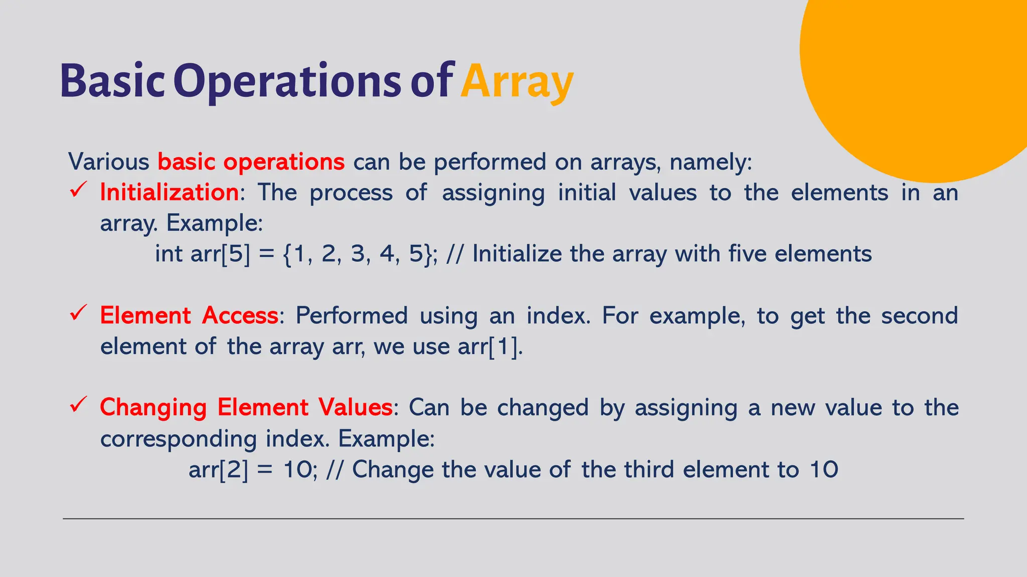 Basic Operations of Array Various basic operations can be performed on arrays, namely: ü Initialization: The process of assigning initial values to the elements in an array. Example: int arr[5] = {1, 2, 3, 4, 5}; // Initialize the array with five elements ü Element Access: Performed using an index. For example, to get the second element of the array arr, we use arr[1]. ü Changing Element Values: Can be changed by assigning a new value to the corresponding index. Example: arr[2] = 10; // Change the value of the third element to 10 