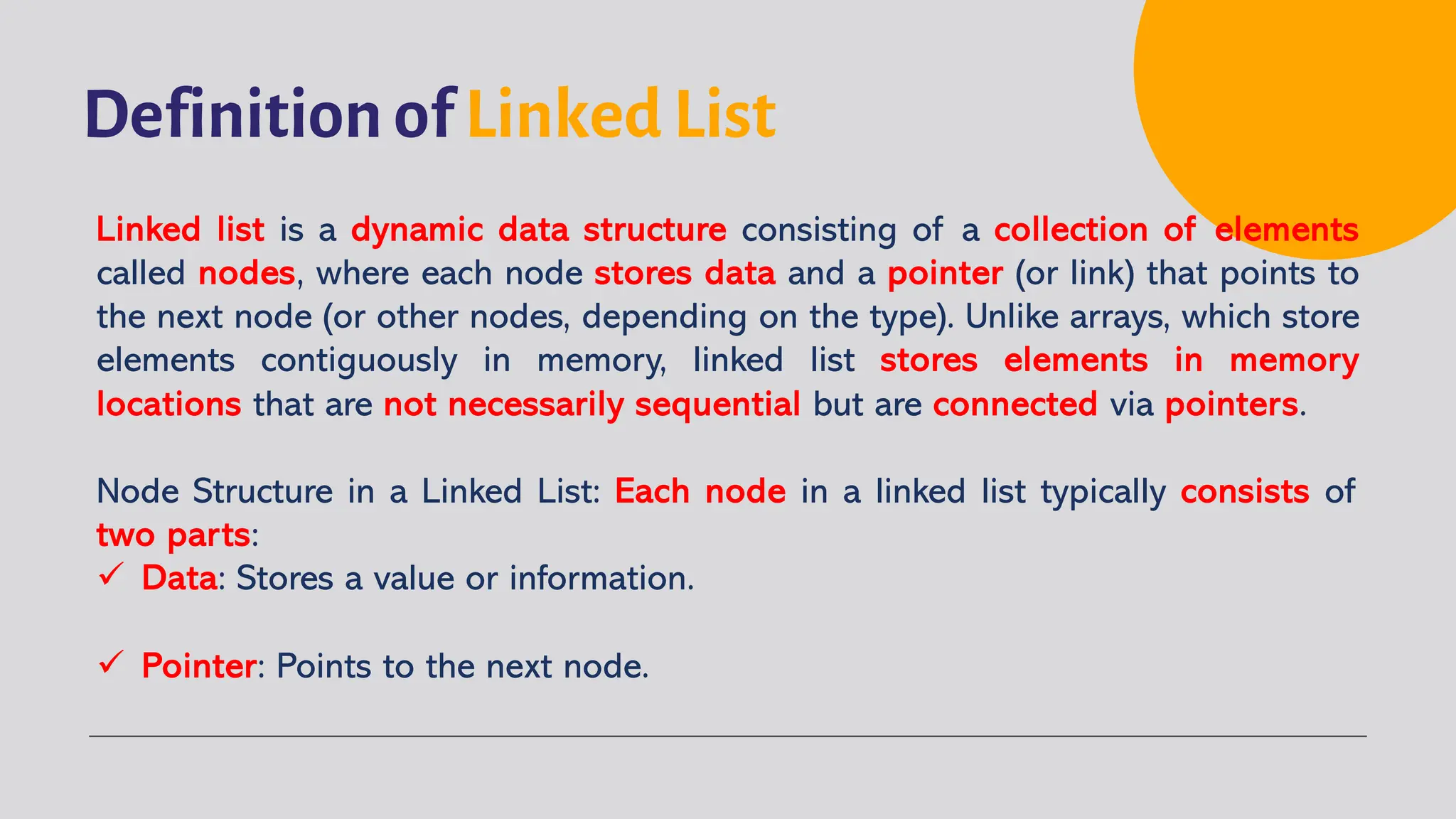 Definition of Linked List Linked list is a dynamic data structure consisting of a collection of elements called nodes, where each node stores data and a pointer (or link) that points to the next node (or other nodes, depending on the type). Unlike arrays, which store elements contiguously in memory, linked list stores elements in memory locations that are not necessarily sequential but are connected via pointers. Node Structure in a Linked List: Each node in a linked list typically consists of two parts: ü Data: Stores a value or information. ü Pointer: Points to the next node. 