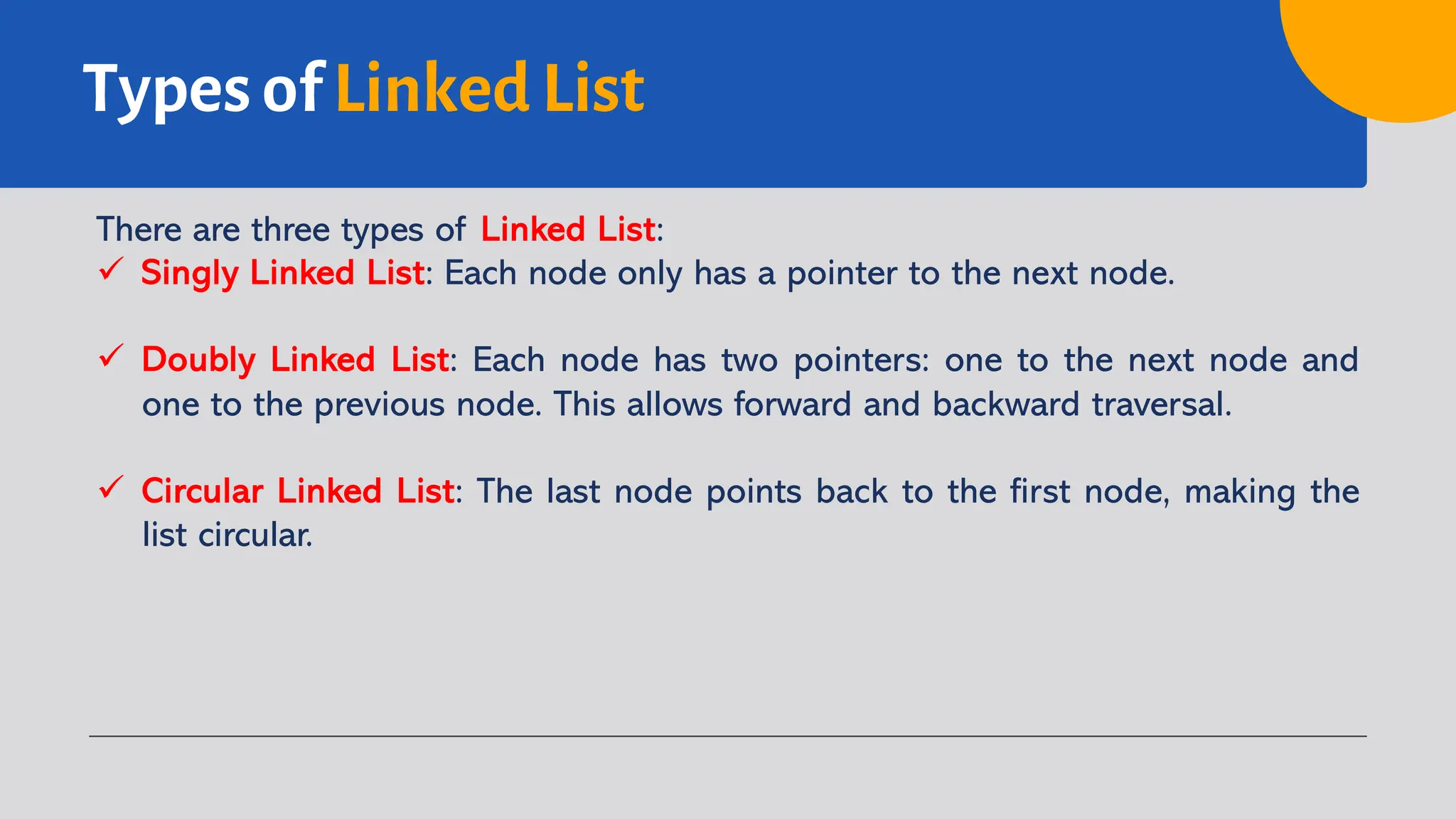 Types of Linked List There are three types of Linked List: ü Singly Linked List: Each node only has a pointer to the next node. ü Doubly Linked List: Each node has two pointers: one to the next node and one to the previous node. This allows forward and backward traversal. ü Circular Linked List: The last node points back to the first node, making the list circular. 