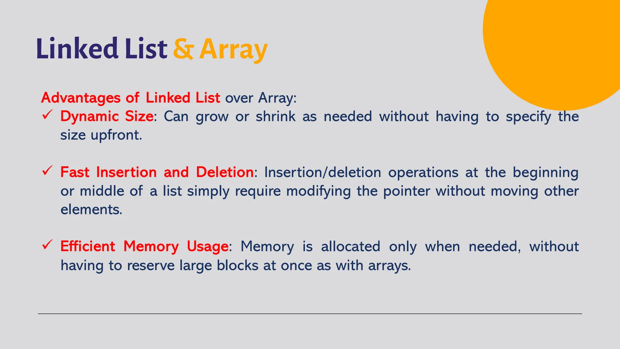 Linked List & Array Advantages of Linked List over Array: ü Dynamic Size: Can grow or shrink as needed without having to specify the size upfront. ü Fast Insertion and Deletion: Insertion/deletion operations at the beginning or middle of a list simply require modifying the pointer without moving other elements. ü Efficient Memory Usage: Memory is allocated only when needed, without having to reserve large blocks at once as with arrays. 