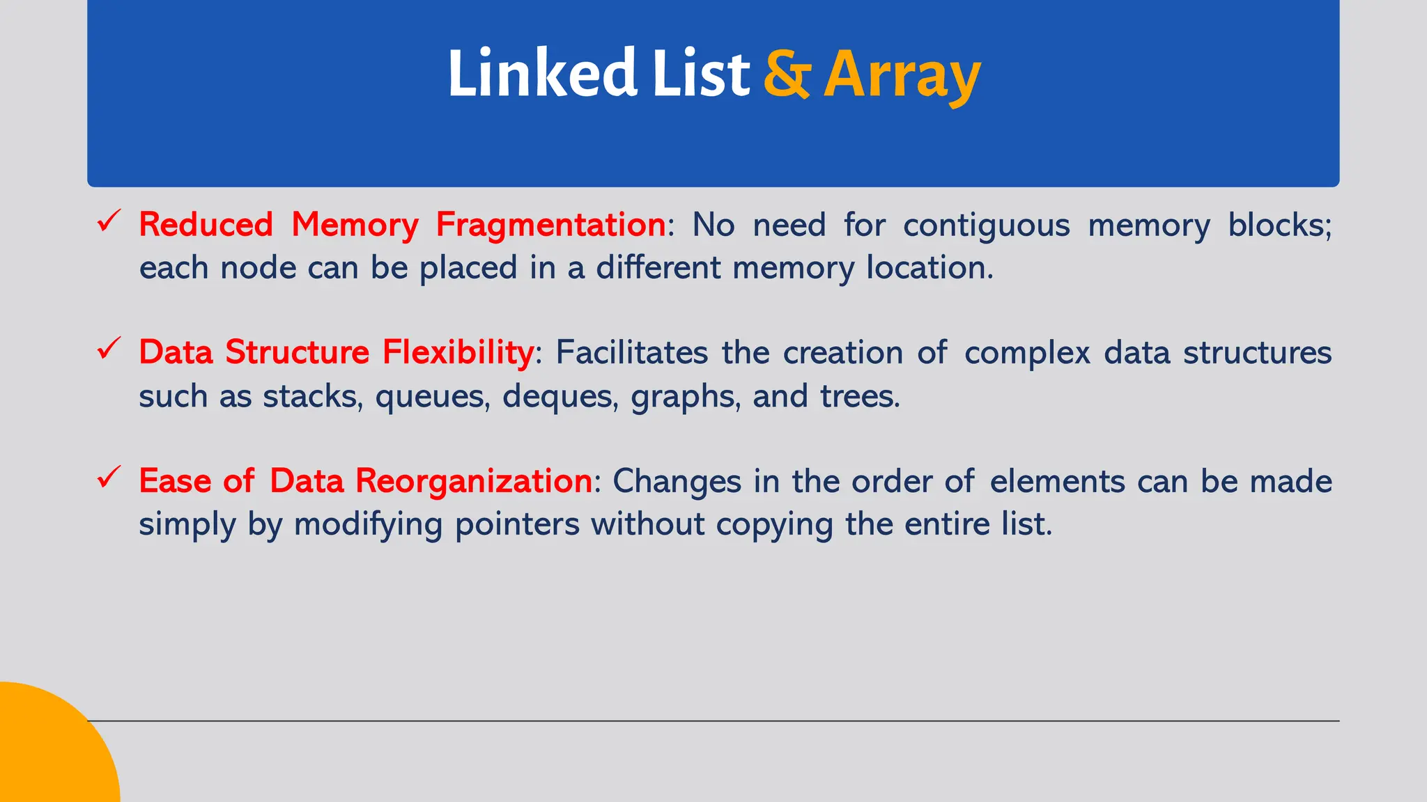 Linked List & Array ü Reduced Memory Fragmentation: No need for contiguous memory blocks; each node can be placed in a different memory location. ü Data Structure Flexibility: Facilitates the creation of complex data structures such as stacks, queues, deques, graphs, and trees. ü Ease of Data Reorganization: Changes in the order of elements can be made simply by modifying pointers without copying the entire list. 