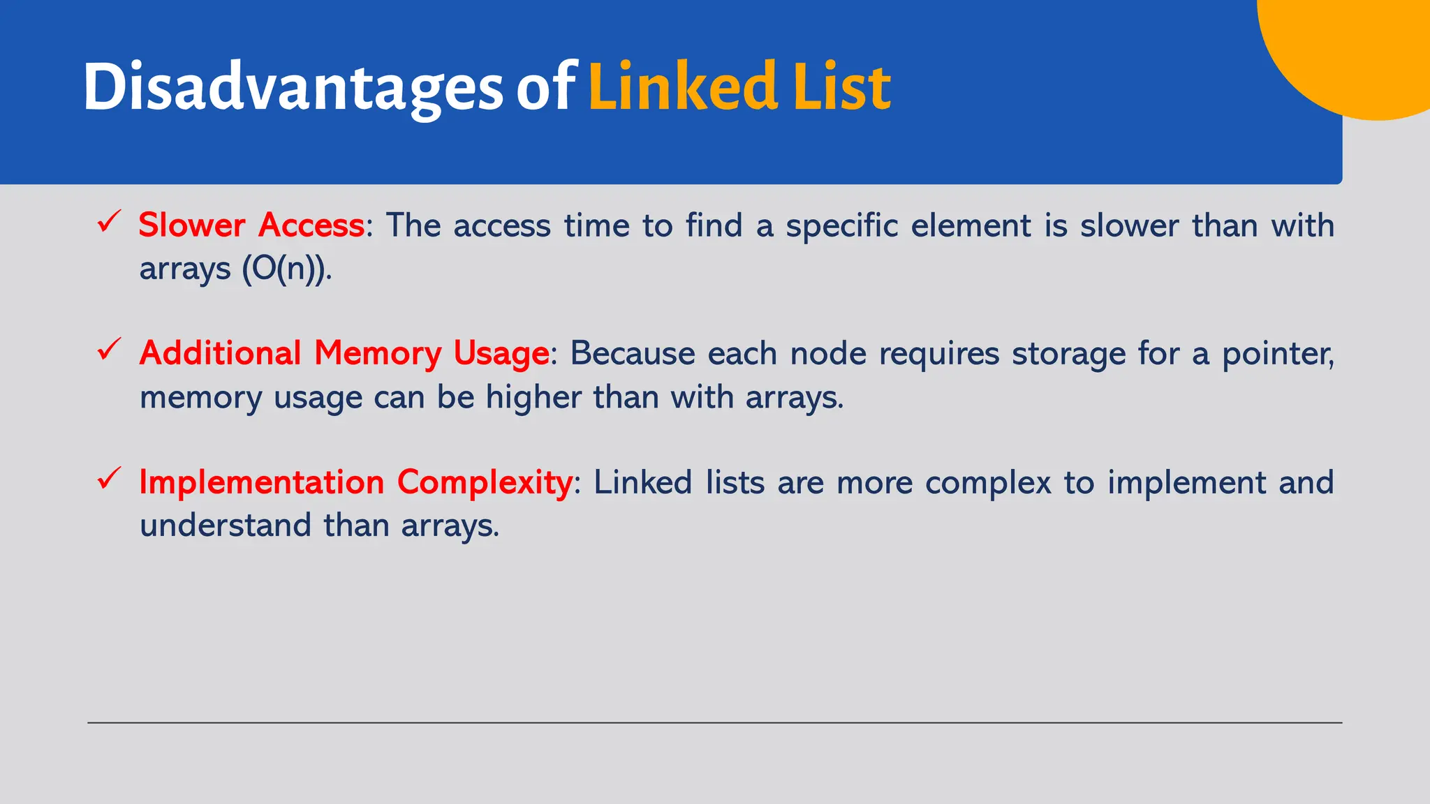 Disadvantages of Linked List ü Slower Access: The access time to find a specific element is slower than with arrays (O(n)). ü Additional Memory Usage: Because each node requires storage for a pointer, memory usage can be higher than with arrays. ü Implementation Complexity: Linked lists are more complex to implement and understand than arrays. 
