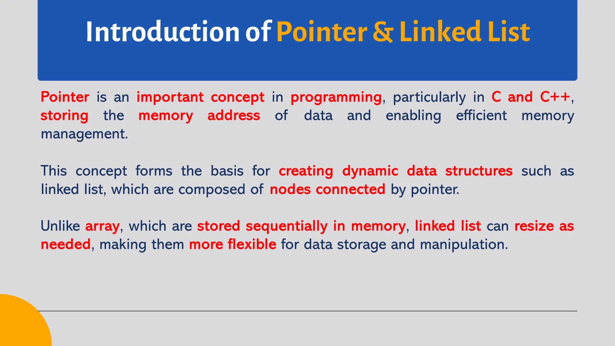 Introduction of Pointer & Linked List Pointer is an important concept in programming, particularly in C and C++, storing the memory address of data and enabling efficient memory management. This concept forms the basis for creating dynamic data structures such as linked list, which are composed of nodes connected by pointer. Unlike array, which are stored sequentially in memory, linked list can resize as needed, making them more flexible for data storage and manipulation. 