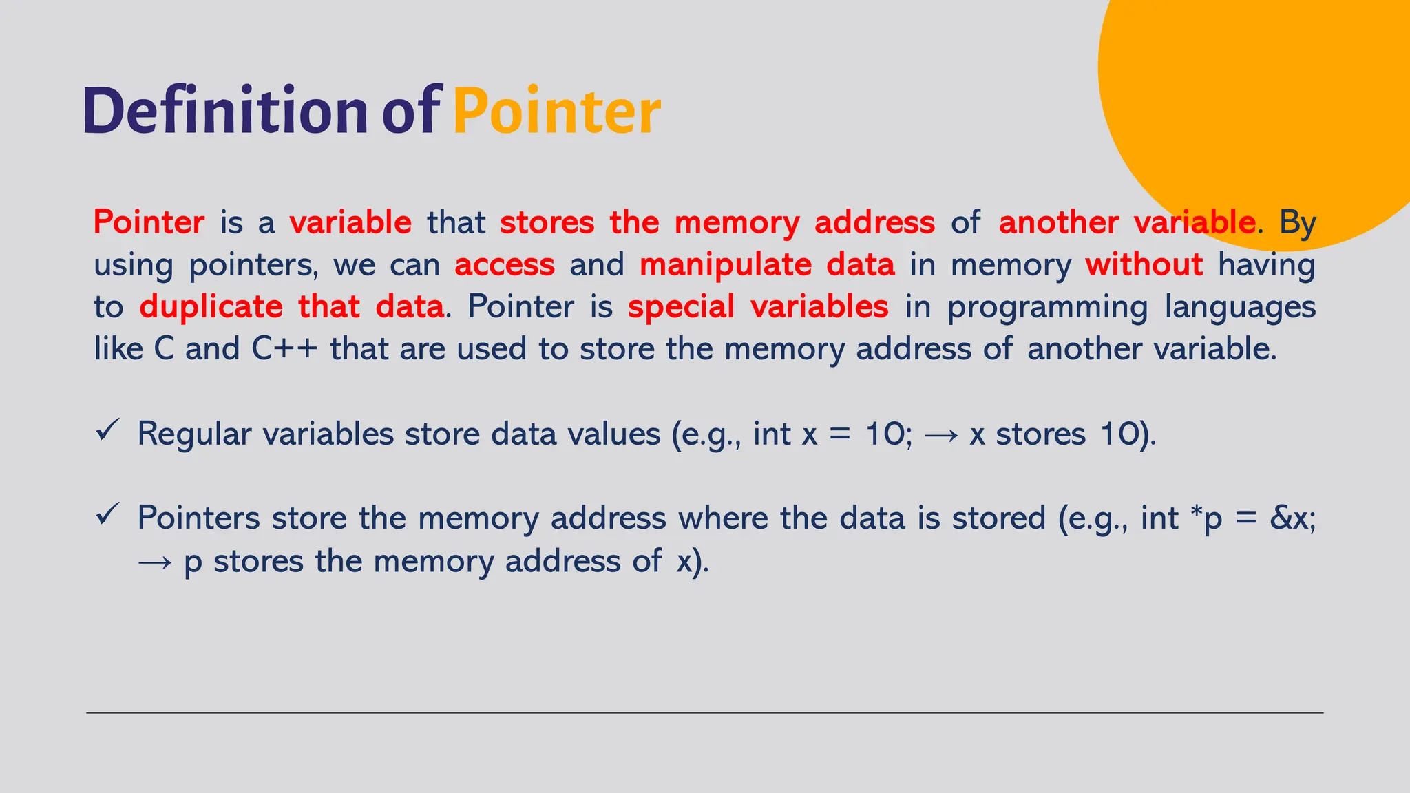 Definition of Pointer Pointer is a variable that stores the memory address of another variable. By using pointers, we can access and manipulate data in memory without having to duplicate that data. Pointer is special variables in programming languages like C and C++ that are used to store the memory address of another variable. ü Regular variables store data values (e.g., int x = 10; → x stores 10). ü Pointers store the memory address where the data is stored (e.g., int *p = &x; → p stores the memory address of x). 