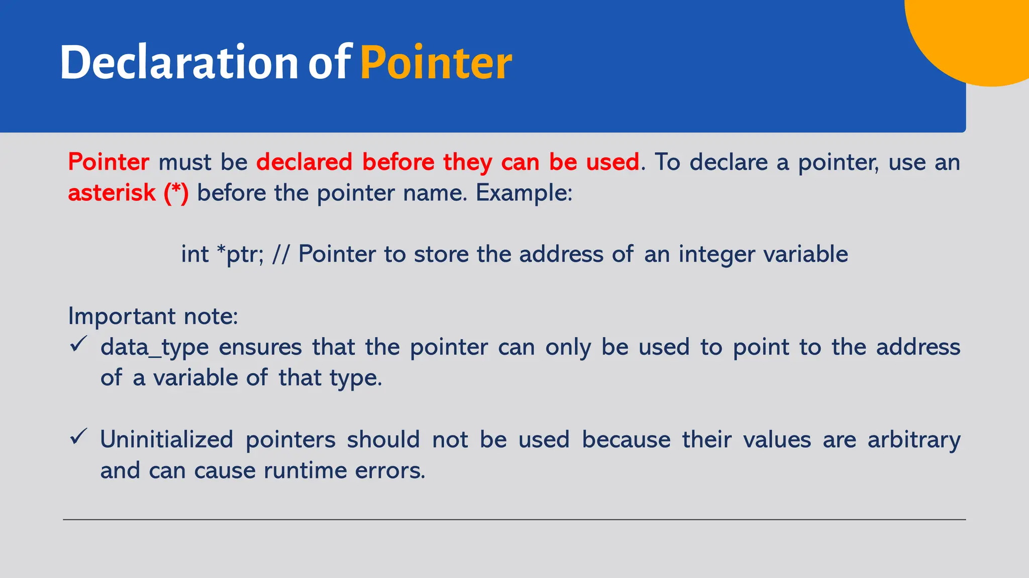 Declaration of Pointer Pointer must be declared before they can be used. To declare a pointer, use an asterisk (*) before the pointer name. Example: int *ptr; // Pointer to store the address of an integer variable Important note: ü data_type ensures that the pointer can only be used to point to the address of a variable of that type. ü Uninitialized pointers should not be used because their values are arbitrary and can cause runtime errors. 
