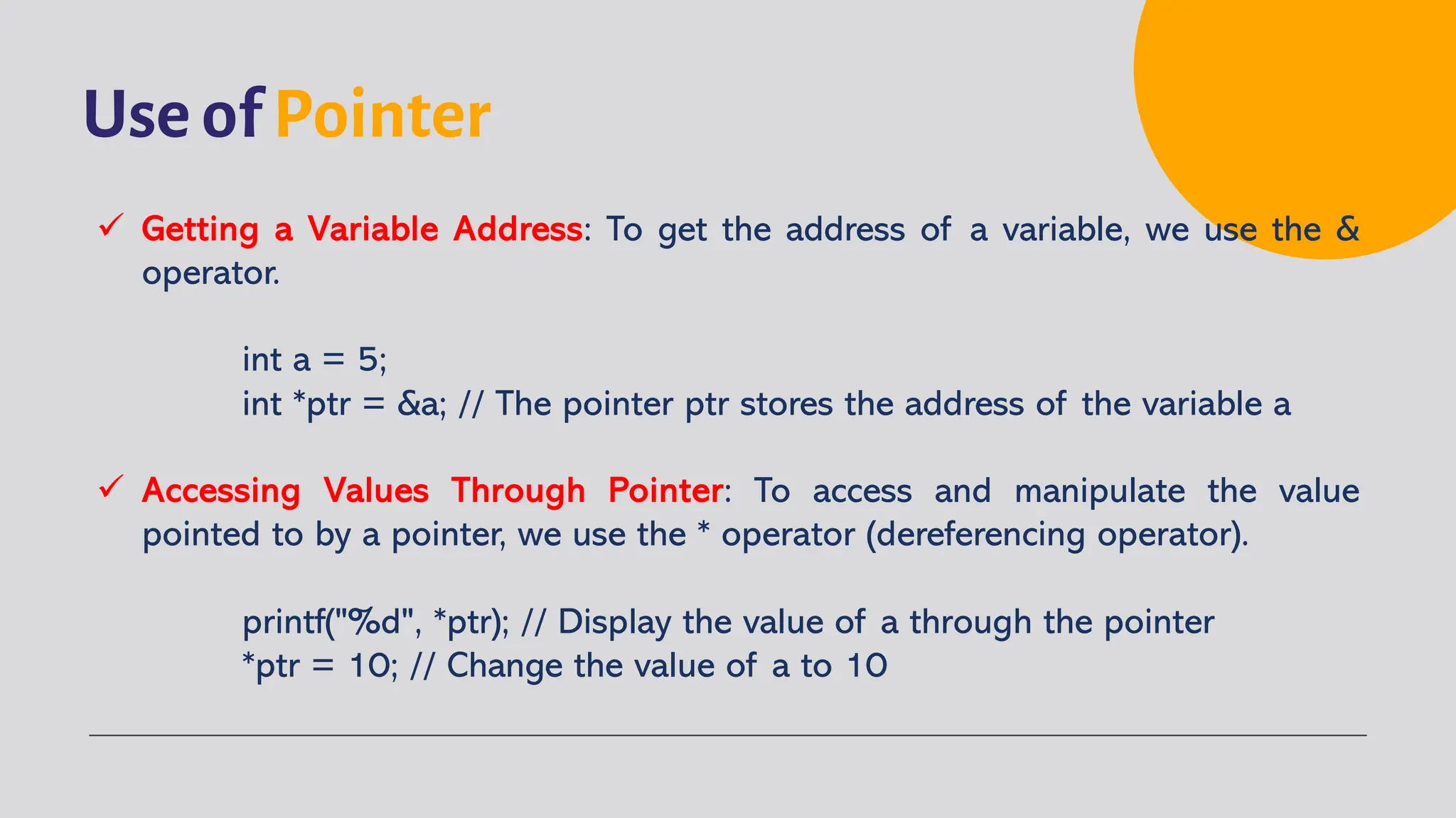 Use of Pointer ü Getting a Variable Address: To get the address of a variable, we use the & operator. int a = 5; int *ptr = &a; // The pointer ptr stores the address of the variable a ü Accessing Values Through Pointer: To access and manipulate the value pointed to by a pointer, we use the * operator (dereferencing operator). printf("%d", *ptr); // Display the value of a through the pointer *ptr = 10; // Change the value of a to 10 