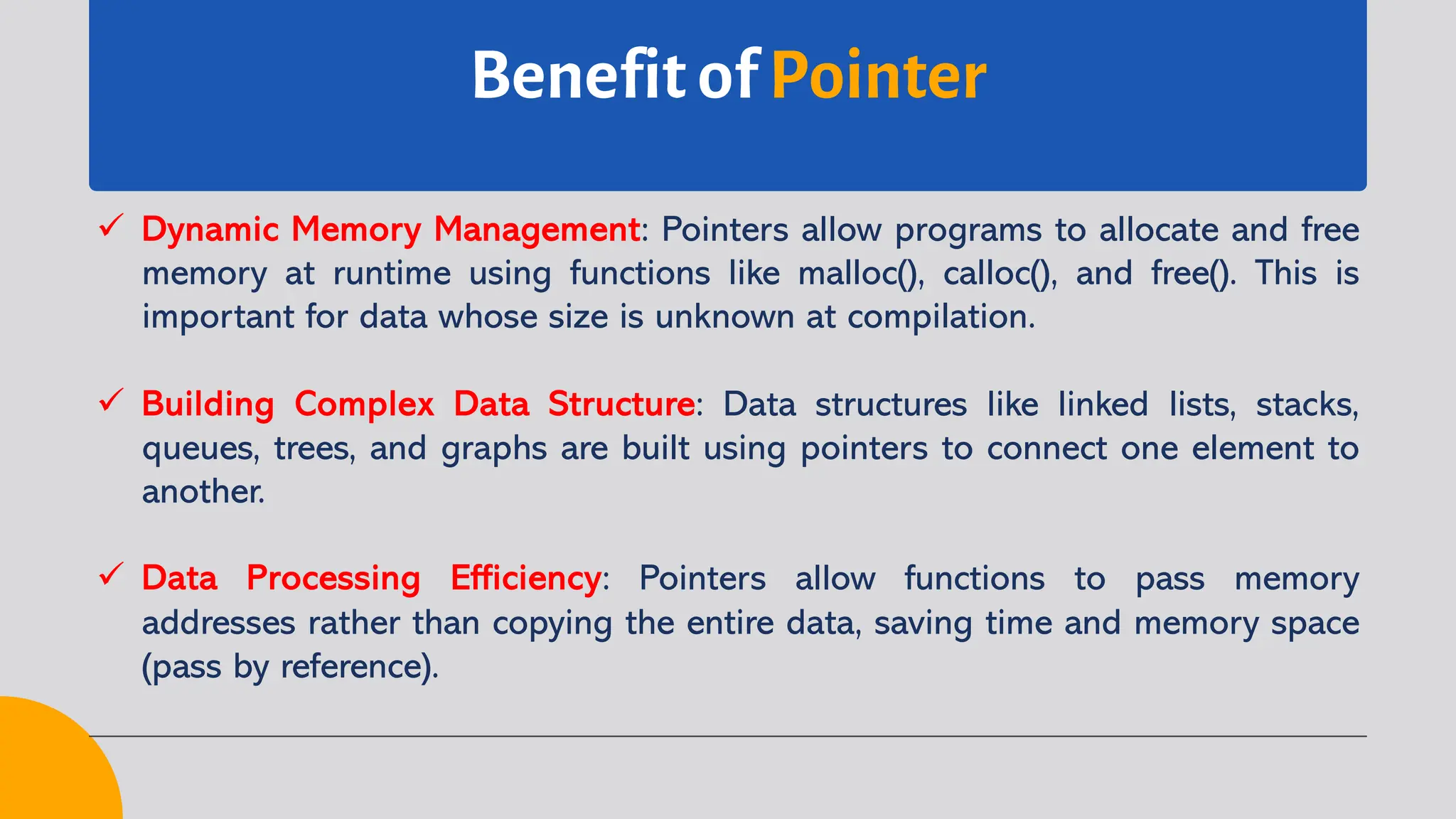 Benefit of Pointer ü Dynamic Memory Management: Pointers allow programs to allocate and free memory at runtime using functions like malloc(), calloc(), and free(). This is important for data whose size is unknown at compilation. ü Building Complex Data Structure: Data structures like linked lists, stacks, queues, trees, and graphs are built using pointers to connect one element to another. ü Data Processing Efficiency: Pointers allow functions to pass memory addresses rather than copying the entire data, saving time and memory space (pass by reference). 