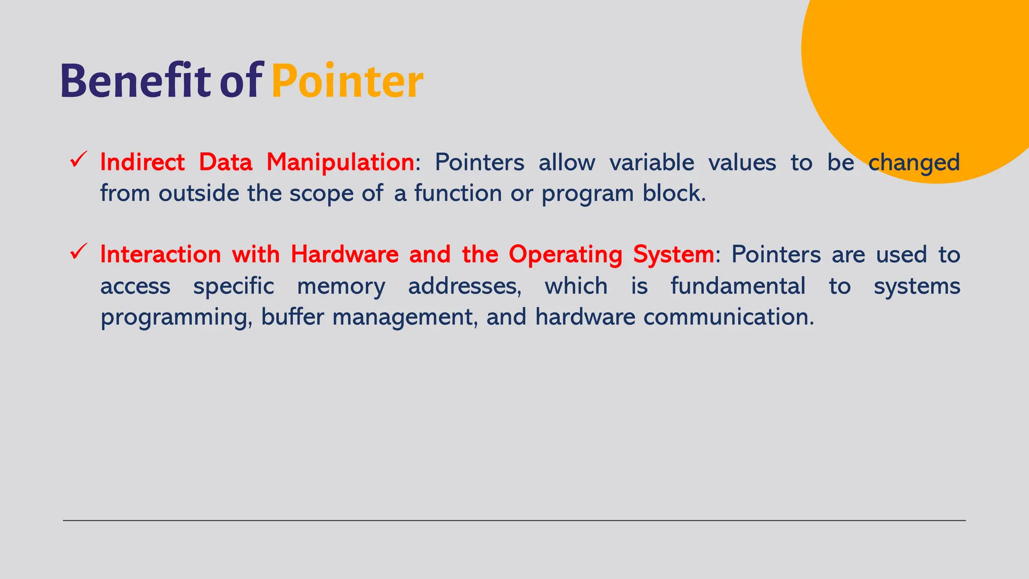 Benefit of Pointer ü Indirect Data Manipulation: Pointers allow variable values to be changed from outside the scope of a function or program block. ü Interaction with Hardware and the Operating System: Pointers are used to access specific memory addresses, which is fundamental to systems programming, buffer management, and hardware communication. 