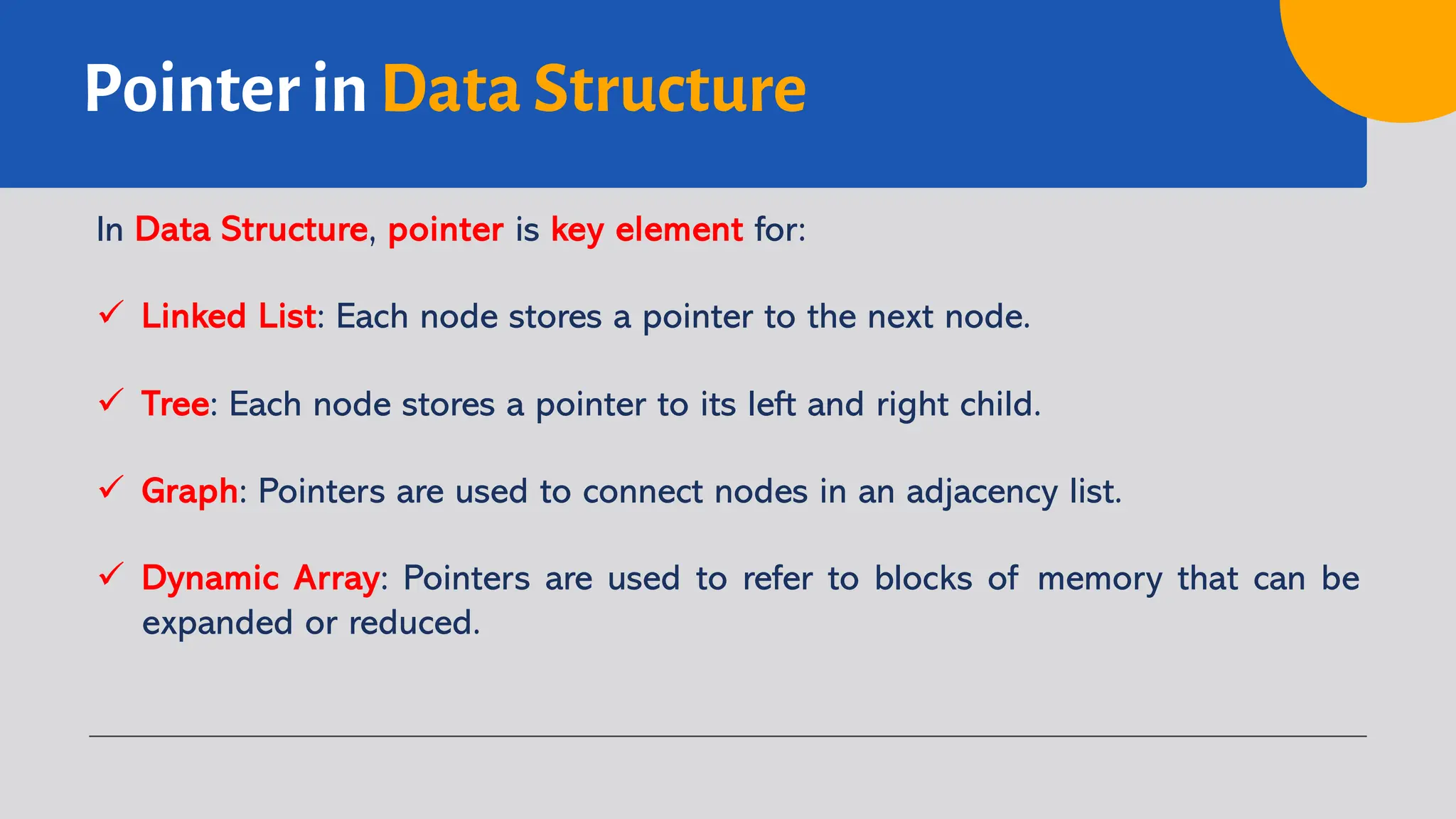 Pointer in Data Structure In Data Structure, pointer is key element for: ü Linked List: Each node stores a pointer to the next node. ü Tree: Each node stores a pointer to its left and right child. ü Graph: Pointers are used to connect nodes in an adjacency list. ü Dynamic Array: Pointers are used to refer to blocks of memory that can be expanded or reduced. 