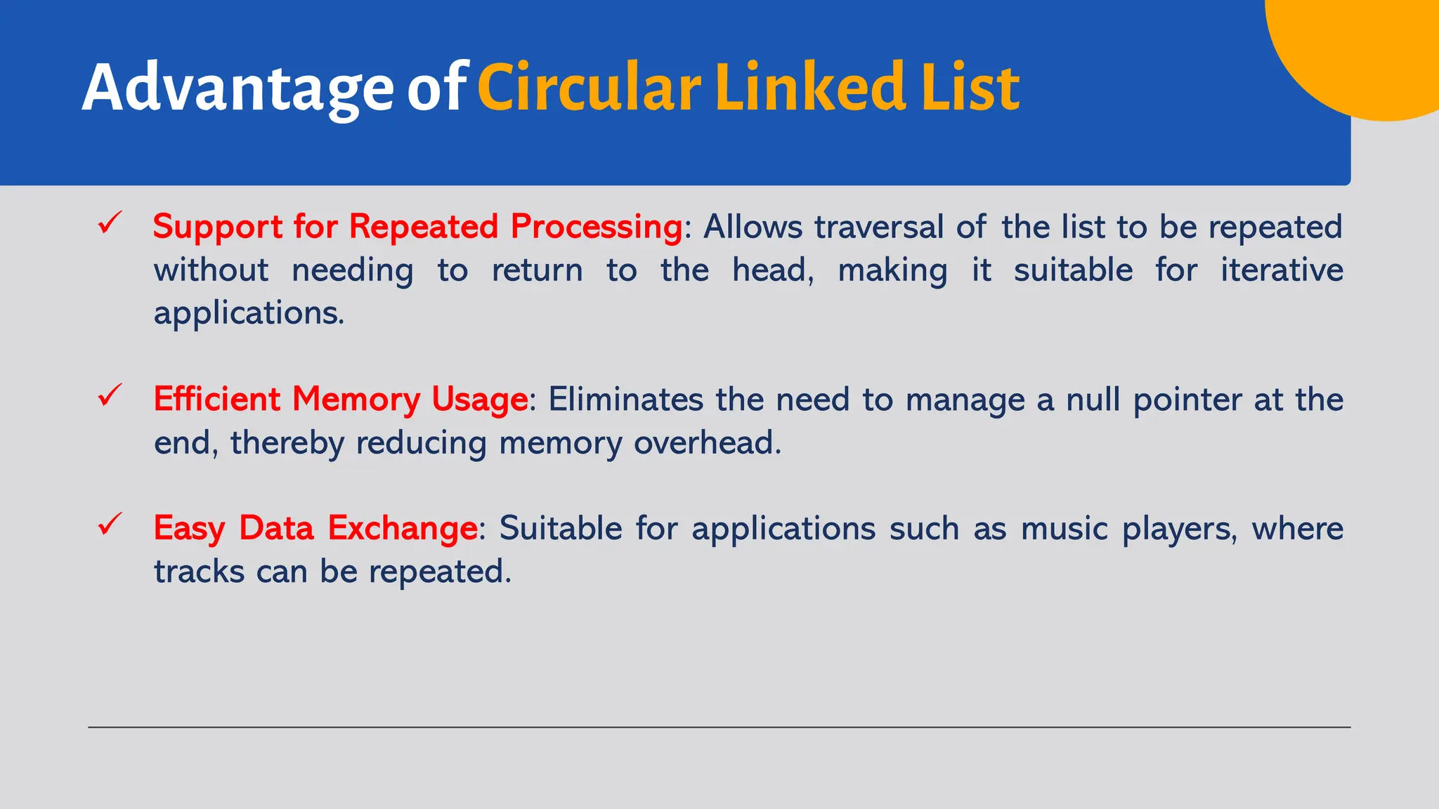 Advantage of Circular Linked List ü Support for Repeated Processing: Allows traversal of the list to be repeated without needing to return to the head, making it suitable for iterative applications. ü Efficient Memory Usage: Eliminates the need to manage a null pointer at the end, thereby reducing memory overhead. ü Easy Data Exchange: Suitable for applications such as music players, where tracks can be repeated. 