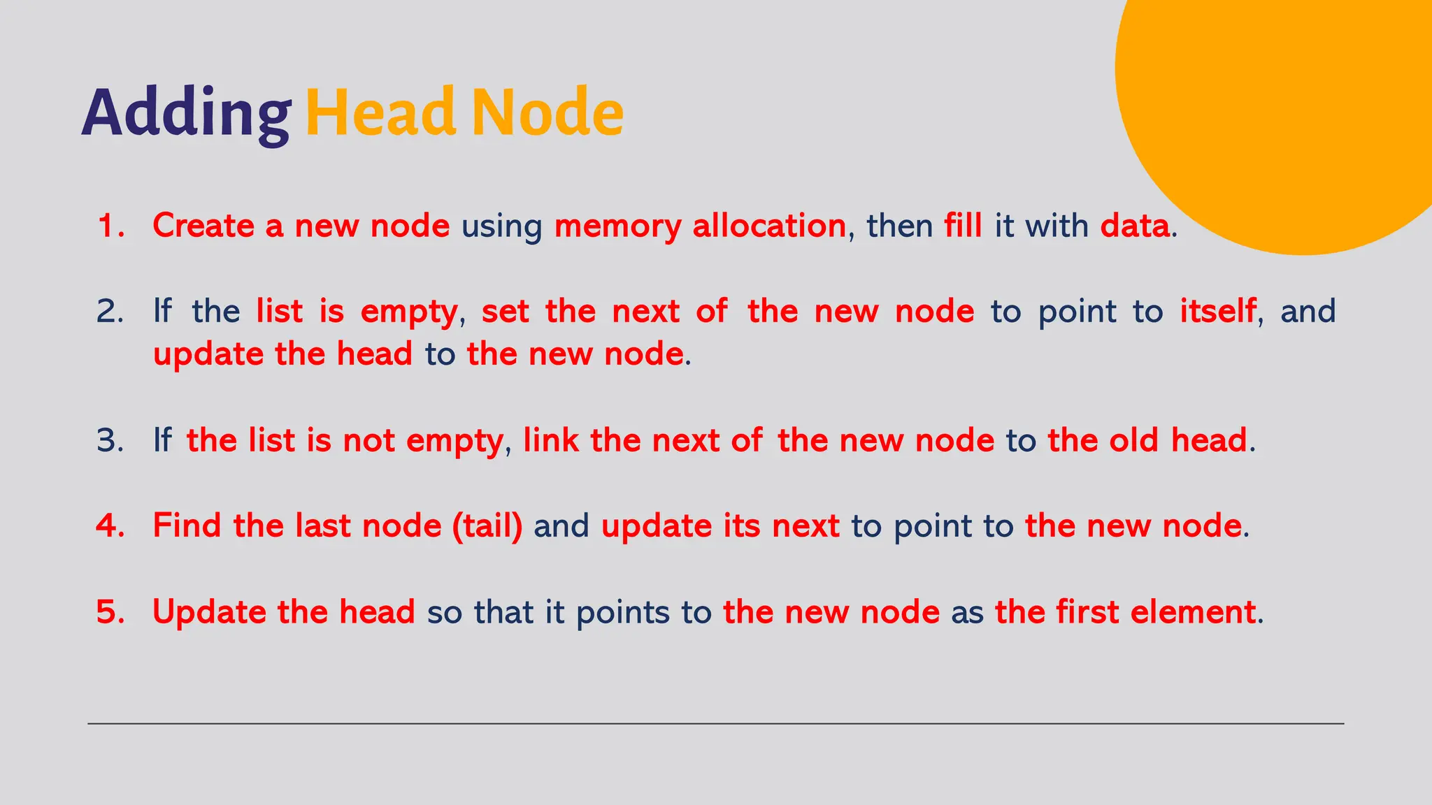 Adding Head Node 1. Create a new node using memory allocation, then fill it with data. 2. If the list is empty, set the next of the new node to point to itself, and update the head to the new node. 3. If the list is not empty, link the next of the new node to the old head. 4. Find the last node (tail) and update its next to point to the new node. 5. Update the head so that it points to the new node as the first element. 