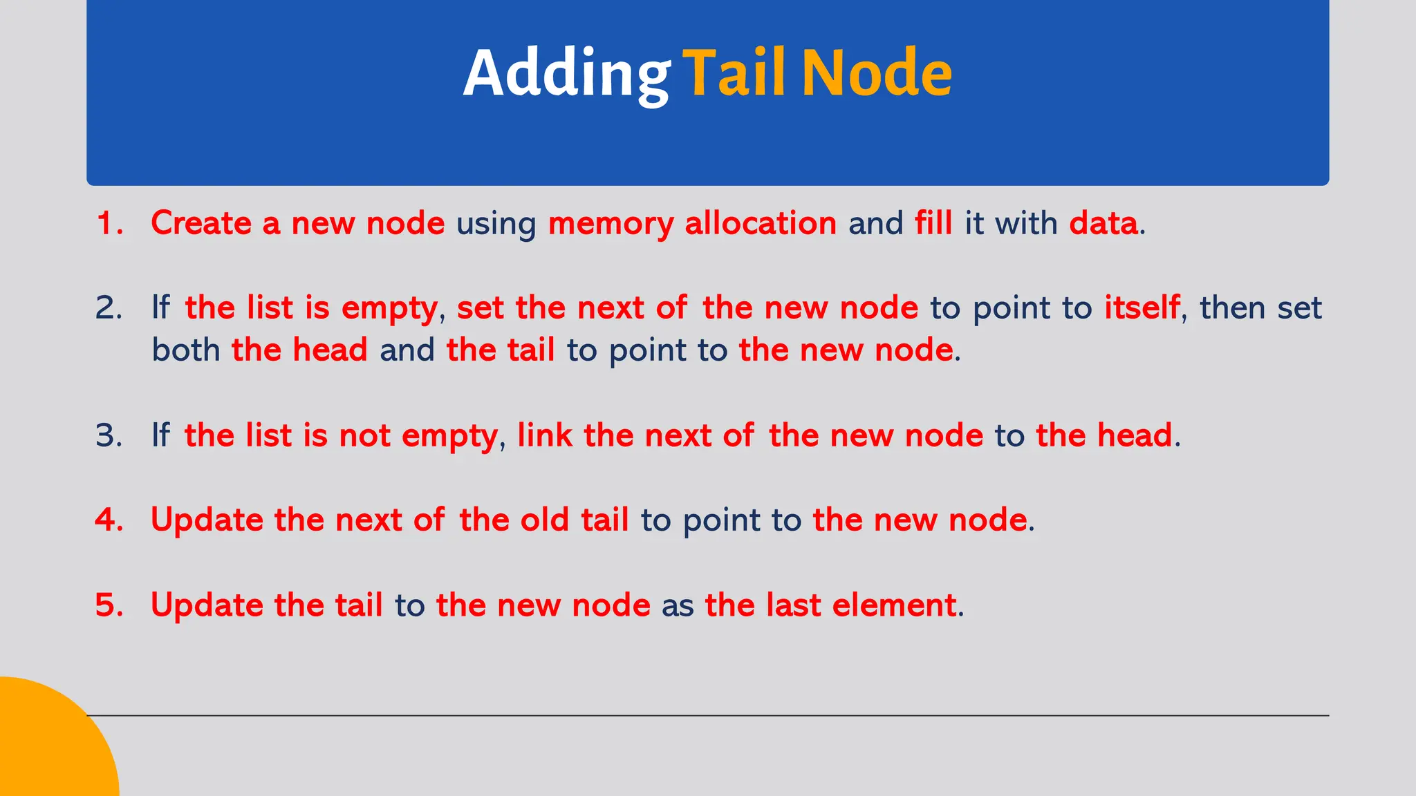Adding Tail Node 1. Create a new node using memory allocation and fill it with data. 2. If the list is empty, set the next of the new node to point to itself, then set both the head and the tail to point to the new node. 3. If the list is not empty, link the next of the new node to the head. 4. Update the next of the old tail to point to the new node. 5. Update the tail to the new node as the last element. 