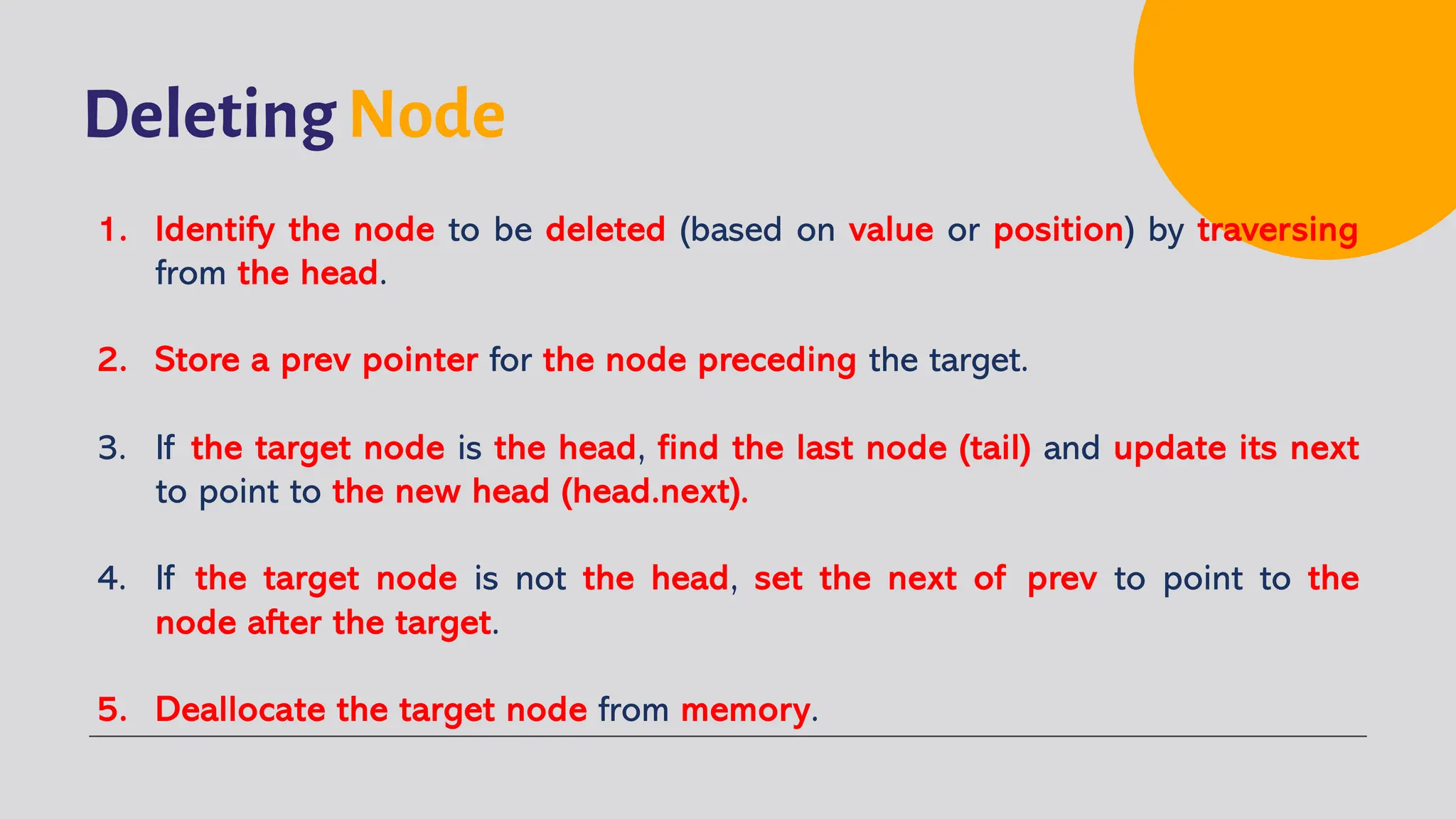 Deleting Node 1. Identify the node to be deleted (based on value or position) by traversing from the head. 2. Store a prev pointer for the node preceding the target. 3. If the target node is the head, find the last node (tail) and update its next to point to the new head (head.next). 4. If the target node is not the head, set the next of prev to point to the node after the target. 5. Deallocate the target node from memory. 