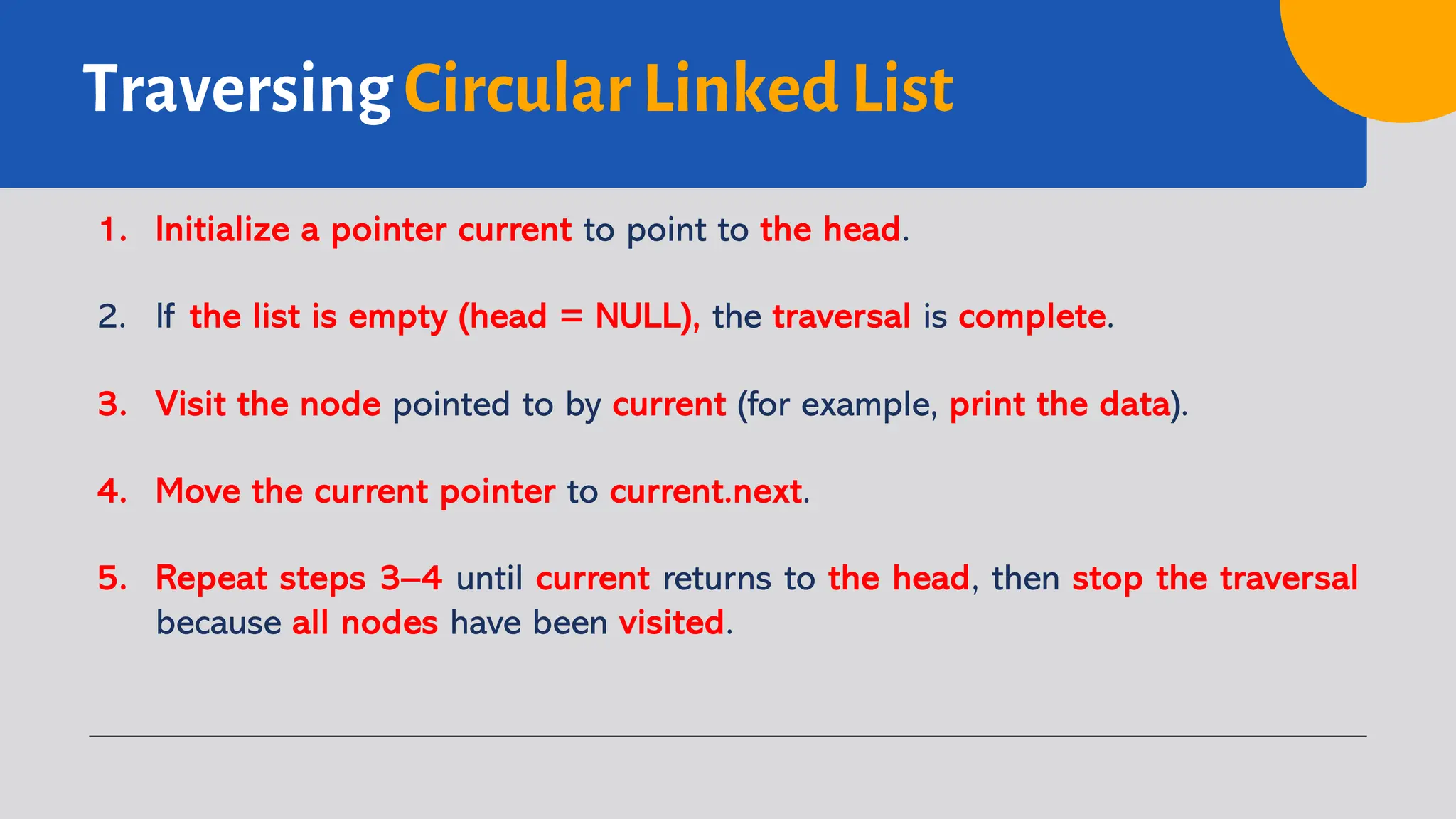 Traversing Circular Linked List 1. Initialize a pointer current to point to the head. 2. If the list is empty (head = NULL), the traversal is complete. 3. Visit the node pointed to by current (for example, print the data). 4. Move the current pointer to current.next. 5. Repeat steps 3–4 until current returns to the head, then stop the traversal because all nodes have been visited. 