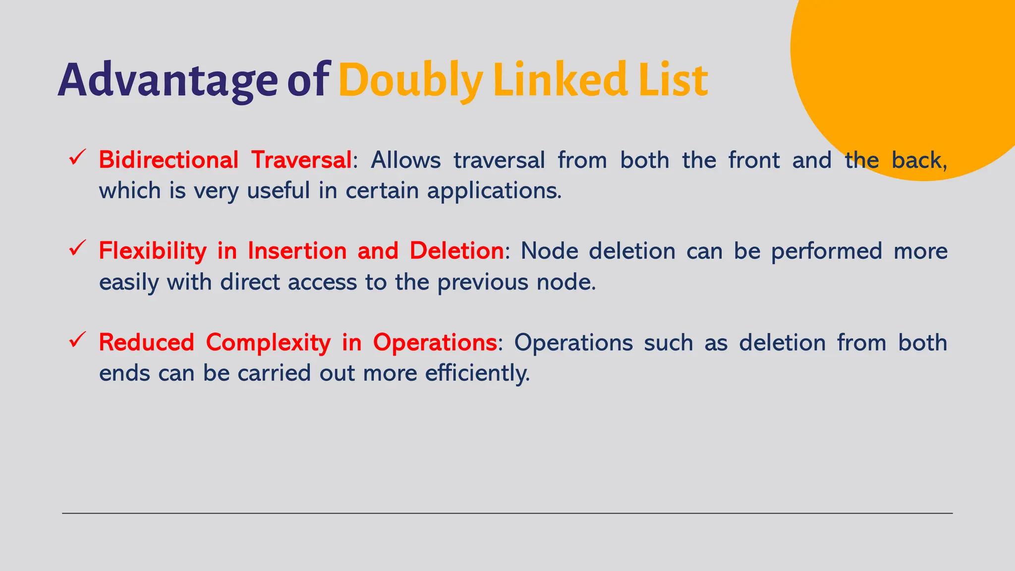 Advantage of Doubly Linked List ü Bidirectional Traversal: Allows traversal from both the front and the back, which is very useful in certain applications. ü Flexibility in Insertion and Deletion: Node deletion can be performed more easily with direct access to the previous node. ü Reduced Complexity in Operations: Operations such as deletion from both ends can be carried out more efficiently. 