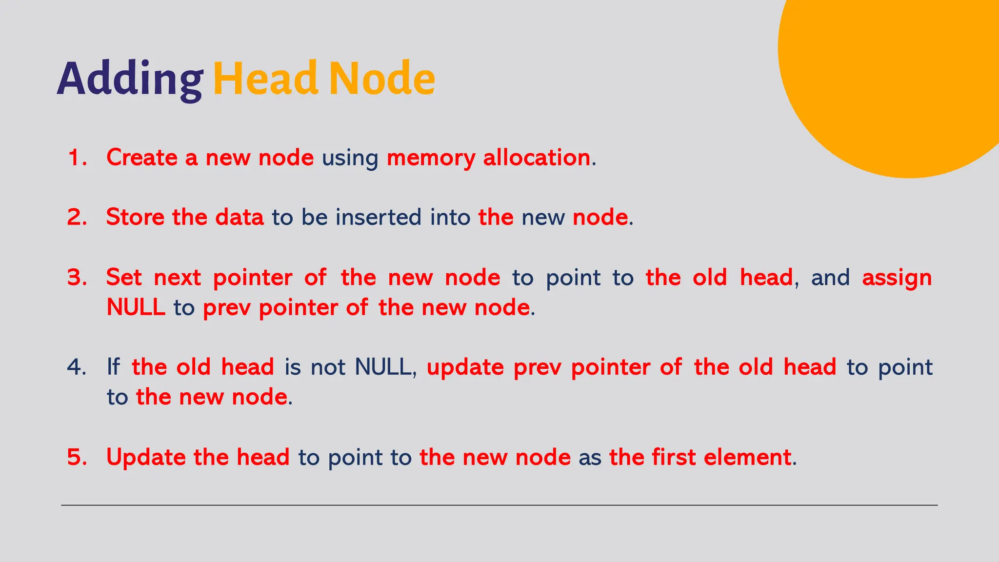 Adding Head Node 1. Create a new node using memory allocation. 2. Store the data to be inserted into the new node. 3. Set next pointer of the new node to point to the old head, and assign NULL to prev pointer of the new node. 4. If the old head is not NULL, update prev pointer of the old head to point to the new node. 5. Update the head to point to the new node as the first element. 