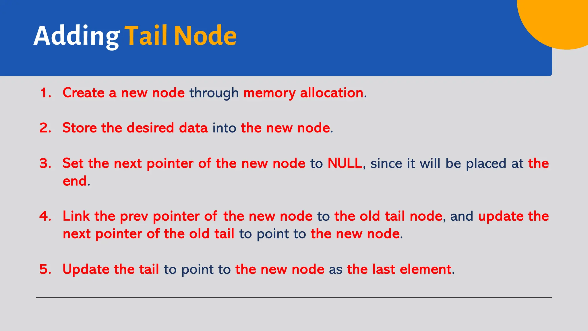 Adding Tail Node 1. Create a new node through memory allocation. 2. Store the desired data into the new node. 3. Set the next pointer of the new node to NULL, since it will be placed at the end. 4. Link the prev pointer of the new node to the old tail node, and update the next pointer of the old tail to point to the new node. 5. Update the tail to point to the new node as the last element. 