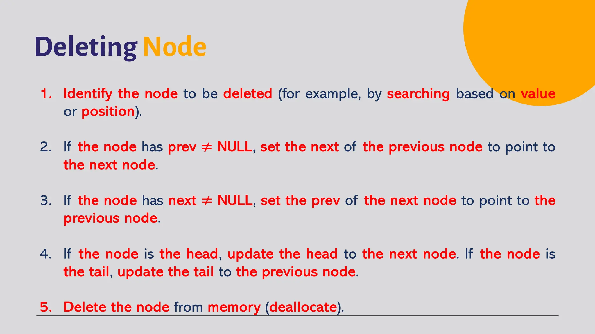 Deleting Node 1. Identify the node to be deleted (for example, by searching based on value or position). 2. If the node has prev ≠ NULL, set the next of the previous node to point to the next node. 3. If the node has next ≠ NULL, set the prev of the next node to point to the previous node. 4. If the node is the head, update the head to the next node. If the node is the tail, update the tail to the previous node. 5. Delete the node from memory (deallocate). 