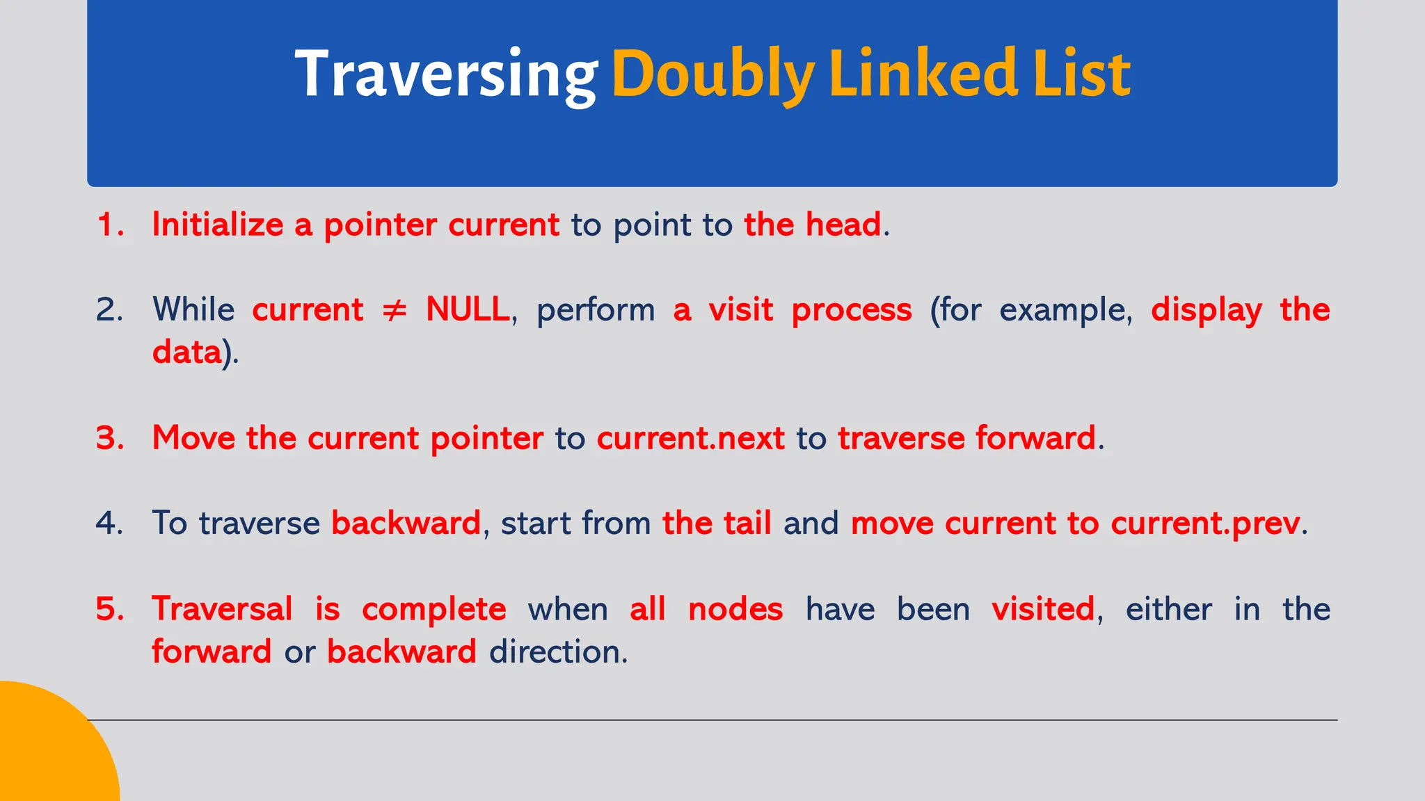 Traversing Doubly Linked List 1. Initialize a pointer current to point to the head. 2. While current ≠ NULL, perform a visit process (for example, display the data). 3. Move the current pointer to current.next to traverse forward. 4. To traverse backward, start from the tail and move current to current.prev. 5. Traversal is complete when all nodes have been visited, either in the forward or backward direction. 