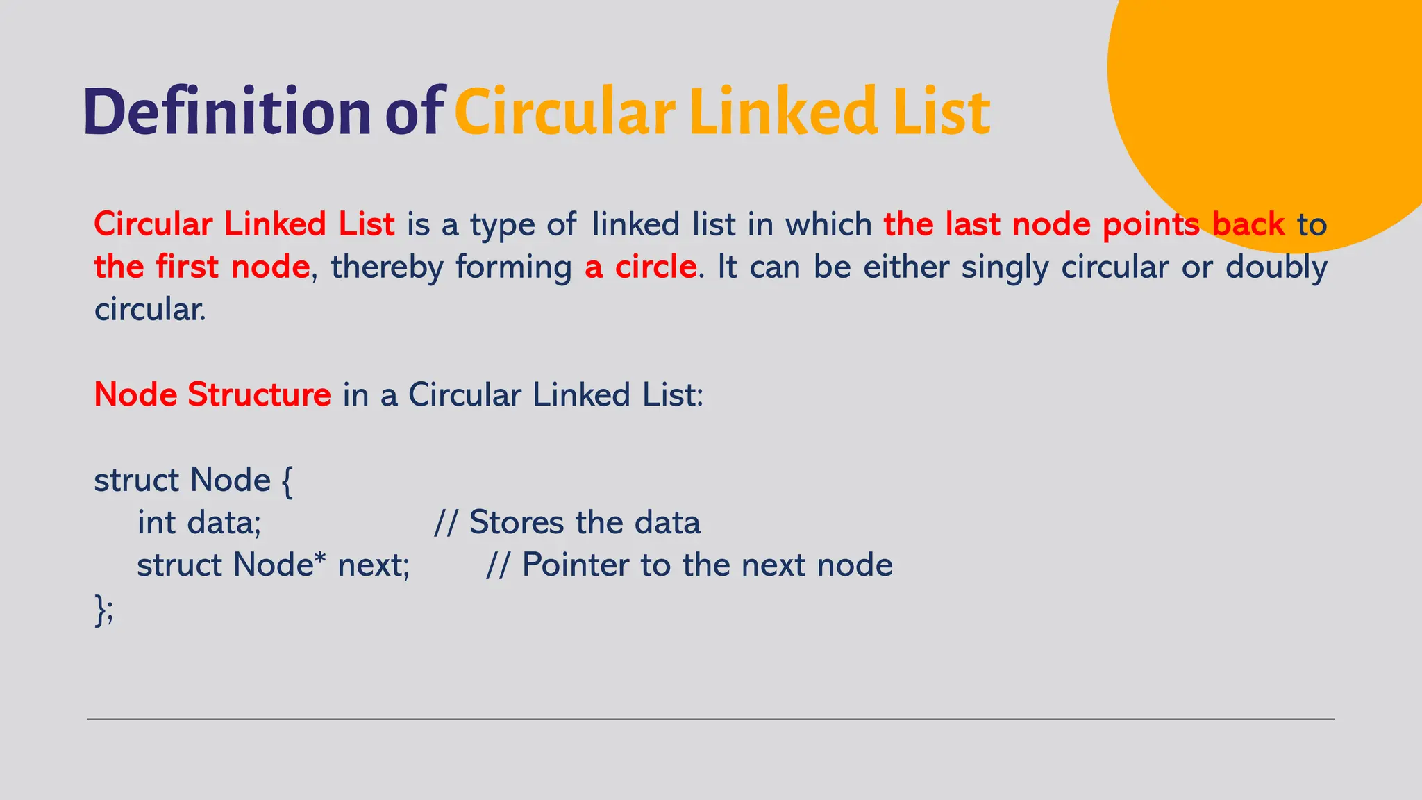 Definition of Circular Linked List Circular Linked List is a type of linked list in which the last node points back to the first node, thereby forming a circle. It can be either singly circular or doubly circular. Node Structure in a Circular Linked List: struct Node { int data; // Stores the data struct Node* next; // Pointer to the next node }; 