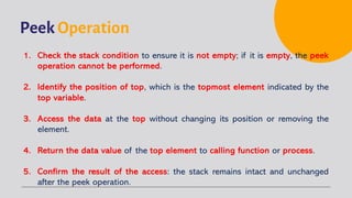 Peek Operation
1. Check the stack condition to ensure it is not empty; if it is empty, the peek
operation cannot be performed.
2. Identify the position of top, which is the topmost element indicated by the
top variable.
3. Access the data at the top without changing its position or removing the
element.
4. Return the data value of the top element to calling function or process.
5. Confirm the result of the access: the stack remains intact and unchanged
after the peek operation.
 