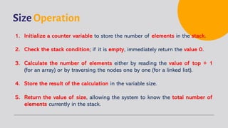 Size Operation
1. Initialize a counter variable to store the number of elements in the stack.
2. Check the stack condition; if it is empty, immediately return the value 0.
3. Calculate the number of elements either by reading the value of top + 1
(for an array) or by traversing the nodes one by one (for a linked list).
4. Store the result of the calculation in the variable size.
5. Return the value of size, allowing the system to know the total number of
elements currently in the stack.
 
