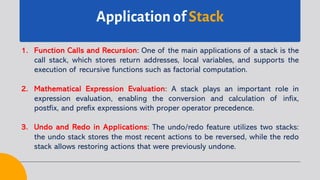 Application of Stack
1. Function Calls and Recursion: One of the main applications of a stack is the
call stack, which stores return addresses, local variables, and supports the
execution of recursive functions such as factorial computation.
2. Mathematical Expression Evaluation: A stack plays an important role in
expression evaluation, enabling the conversion and calculation of infix,
postfix, and prefix expressions with proper operator precedence.
3. Undo and Redo in Applications: The undo/redo feature utilizes two stacks:
the undo stack stores the most recent actions to be reversed, while the redo
stack allows restoring actions that were previously undone.
 