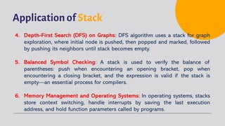 Application of Stack
4. Depth-First Search (DFS) on Graphs: DFS algorithm uses a stack for graph
exploration, where initial node is pushed, then popped and marked, followed
by pushing its neighbors until stack becomes empty.
5. Balanced Symbol Checking: A stack is used to verify the balance of
parentheses: push when encountering an opening bracket, pop when
encountering a closing bracket, and the expression is valid if the stack is
empty—an essential process for compilers.
6. Memory Management and Operating Systems: In operating systems, stacks
store context switching, handle interrupts by saving the last execution
address, and hold function parameters called by programs.
 