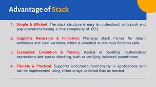 Advantage of Stack
1. Simple & Efficient: The stack structure is easy to understand, with push and
pop operations having a time complexity of O(1).
2. Supports Recursion & Functions: Manages stack frames for return
addresses and local variables, which is essential in recursive function calls.
3. Expression Evaluation & Parsing: Assists in handling mathematical
expressions and syntax checking, such as verifying balanced parentheses.
4. Flexible & Practical: Supports undo/redo functionality in applications and
can be implemented using either arrays or linked lists as needed.
 