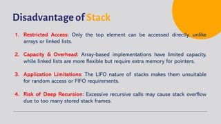 Disadvantage of Stack
1. Restricted Access: Only the top element can be accessed directly, unlike
arrays or linked lists.
2. Capacity & Overhead: Array-based implementations have limited capacity,
while linked lists are more flexible but require extra memory for pointers.
3. Application Limitations: The LIFO nature of stacks makes them unsuitable
for random access or FIFO requirements.
4. Risk of Deep Recursion: Excessive recursive calls may cause stack overflow
due to too many stored stack frames.
 