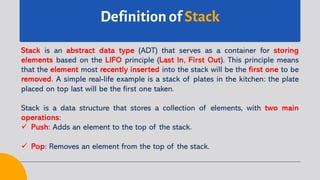 Definition of Stack
Stack is an abstract data type (ADT) that serves as a container for storing
elements based on the LIFO principle (Last In, First Out). This principle means
that the element most recently inserted into the stack will be the first one to be
removed. A simple real-life example is a stack of plates in the kitchen: the plate
placed on top last will be the first one taken.
Stack is a data structure that stores a collection of elements, with two main
operations:
ü Push: Adds an element to the top of the stack.
ü Pop: Removes an element from the top of the stack.
 