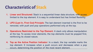Characteristic of Stack
1. Linear and Structured: Stack is a sequential linear data structure, with access
limited to the top element. It is easy to understand but has limited flexibility.
2. LIFO (Last In, First Out) Principle: The last element inserted is the first to be
removed, with push and pop operations performed only at the top.
3. Operations Restricted to the Top Element: A stack only allows manipulation
at the top. To access inner elements, the top elements must be popped first,
reinforcing its closed nature.
4. Top as the Active Position Indicator: In a stack, the top variable marks the
top element. It increases when a push occurs and decreases when a pop
occurs, determining the position of the most recent element.
 