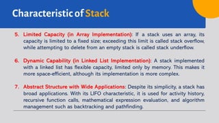 Characteristic of Stack
5. Limited Capacity (in Array Implementation): If a stack uses an array, its
capacity is limited to a fixed size; exceeding this limit is called stack overflow,
while attempting to delete from an empty stack is called stack underflow.
6. Dynamic Capability (in Linked List Implementation): A stack implemented
with a linked list has flexible capacity, limited only by memory. This makes it
more space-efficient, although its implementation is more complex.
7. Abstract Structure with Wide Applications: Despite its simplicity, a stack has
broad applications. With its LIFO characteristic, it is used for activity history,
recursive function calls, mathematical expression evaluation, and algorithm
management such as backtracking and pathfinding.
 