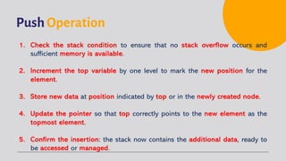 Push Operation
1. Check the stack condition to ensure that no stack overflow occurs and
sufficient memory is available.
2. Increment the top variable by one level to mark the new position for the
element.
3. Store new data at position indicated by top or in the newly created node.
4. Update the pointer so that top correctly points to the new element as the
topmost element.
5. Confirm the insertion: the stack now contains the additional data, ready to
be accessed or managed.
 