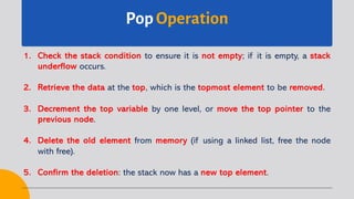 Pop Operation
1. Check the stack condition to ensure it is not empty; if it is empty, a stack
underflow occurs.
2. Retrieve the data at the top, which is the topmost element to be removed.
3. Decrement the top variable by one level, or move the top pointer to the
previous node.
4. Delete the old element from memory (if using a linked list, free the node
with free).
5. Confirm the deletion: the stack now has a new top element.
 