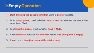 IsEmpty Operation
1. Start checking the queue's condition using a pointer variable.
2. In an array queue, check whether front > rear or whether the queue has
never been filled.
3. In a linked list queue, check whether head = NULL.
4. If the condition indicates no elements, return true (the queue is empty).
5. If not, return false (the queue still contains data).
 