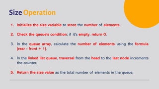 Size Operation
1. Initialize the size variable to store the number of elements.
2. Check the queue's condition; if it's empty, return 0.
3. In the queue array, calculate the number of elements using the formula
(rear - front + 1).
4. In the linked list queue, traversal from the head to the last node increments
the counter.
5. Return the size value as the total number of elements in the queue.
 