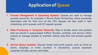 Application of Queue
1. Process Management in Operating Systems: Queues are used to manage
process execution, for example in Round Robin Scheduling, where processes
alternately wait for their turn at the CPU. Queues are also used in task
scheduling, print queues, and I/O request queues.
2. Data Processing in Computer Networks: Data is broken down into packets
that are stored in queue-based buffers. Routers, switches, and servers utilize
queues to manage packets to maintain orderly data flow and prevent packet
loss.
3. Service Queue Systems: Queues model real-world queues, such as those at
banks, hospitals, or ticket counters. In simulations, queues represent
customer arrivals, service, and order.
 