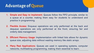 Advantage of Queue
1. Simple and Easy to Implement: Queues follow the FIFO principle, similar to
a queue at a counter, making them easy for students to understand and
practice in programming.
2. Flexible Access: Enqueue operations are only performed at the back and
dequeue operations are only performed at the front, ensuring fair and
orderly data management.
3. Efficient Memory Usage: Implementation with linked lists allows for dynamic
queue size, adjusting data without wasting memory like static arrays.
4. Many Real Applications: Queues are used in operating systems, computer
networks, multitasking programming, making them essential to learn.
 