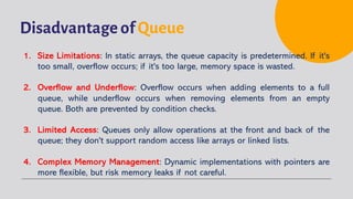 Disadvantage of Queue
1. Size Limitations: In static arrays, the queue capacity is predetermined. If it's
too small, overflow occurs; if it's too large, memory space is wasted.
2. Overflow and Underflow: Overflow occurs when adding elements to a full
queue, while underflow occurs when removing elements from an empty
queue. Both are prevented by condition checks.
3. Limited Access: Queues only allow operations at the front and back of the
queue; they don't support random access like arrays or linked lists.
4. Complex Memory Management: Dynamic implementations with pointers are
more flexible, but risk memory leaks if not careful.
 