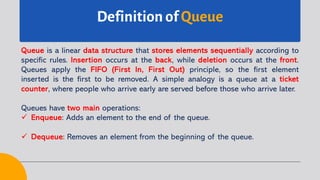 Definition of Queue
Queue is a linear data structure that stores elements sequentially according to
specific rules. Insertion occurs at the back, while deletion occurs at the front.
Queues apply the FIFO (First In, First Out) principle, so the first element
inserted is the first to be removed. A simple analogy is a queue at a ticket
counter, where people who arrive early are served before those who arrive later.
Queues have two main operations:
ü Enqueue: Adds an element to the end of the queue.
ü Dequeue: Removes an element from the beginning of the queue.
 