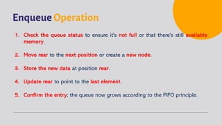 Enqueue Operation
1. Check the queue status to ensure it's not full or that there's still available
memory.
2. Move rear to the next position or create a new node.
3. Store the new data at position rear.
4. Update rear to point to the last element.
5. Confirm the entry; the queue now grows according to the FIFO principle.
 