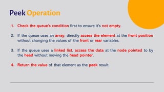 Peek Operation
1. Check the queue's condition first to ensure it's not empty.
2. If the queue uses an array, directly access the element at the front position
without changing the values of the front or rear variables.
3. If the queue uses a linked list, access the data at the node pointed to by
the head without moving the head pointer.
4. Return the value of that element as the peek result.
 