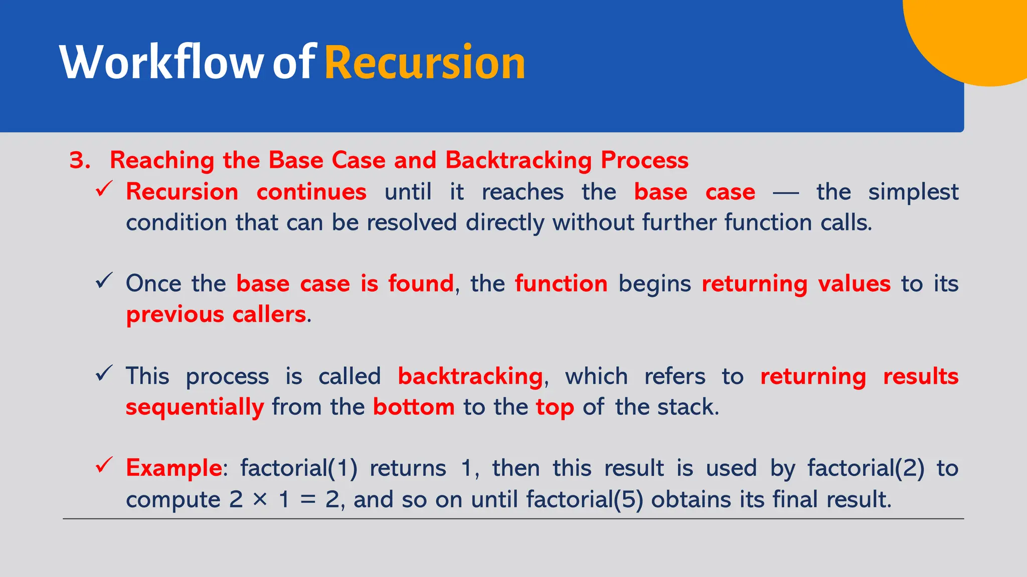 Workflow of Recursion
3. Reaching the Base Case and Backtracking Process
ü Recursion continues until it reaches the base case — the simplest
condition that can be resolved directly without further function calls.
ü Once the base case is found, the function begins returning values to its
previous callers.
ü This process is called backtracking, which refers to returning results
sequentially from the bottom to the top of the stack.
ü Example: factorial(1) returns 1, then this result is used by factorial(2) to
compute 2 × 1 = 2, and so on until factorial(5) obtains its final result.
 