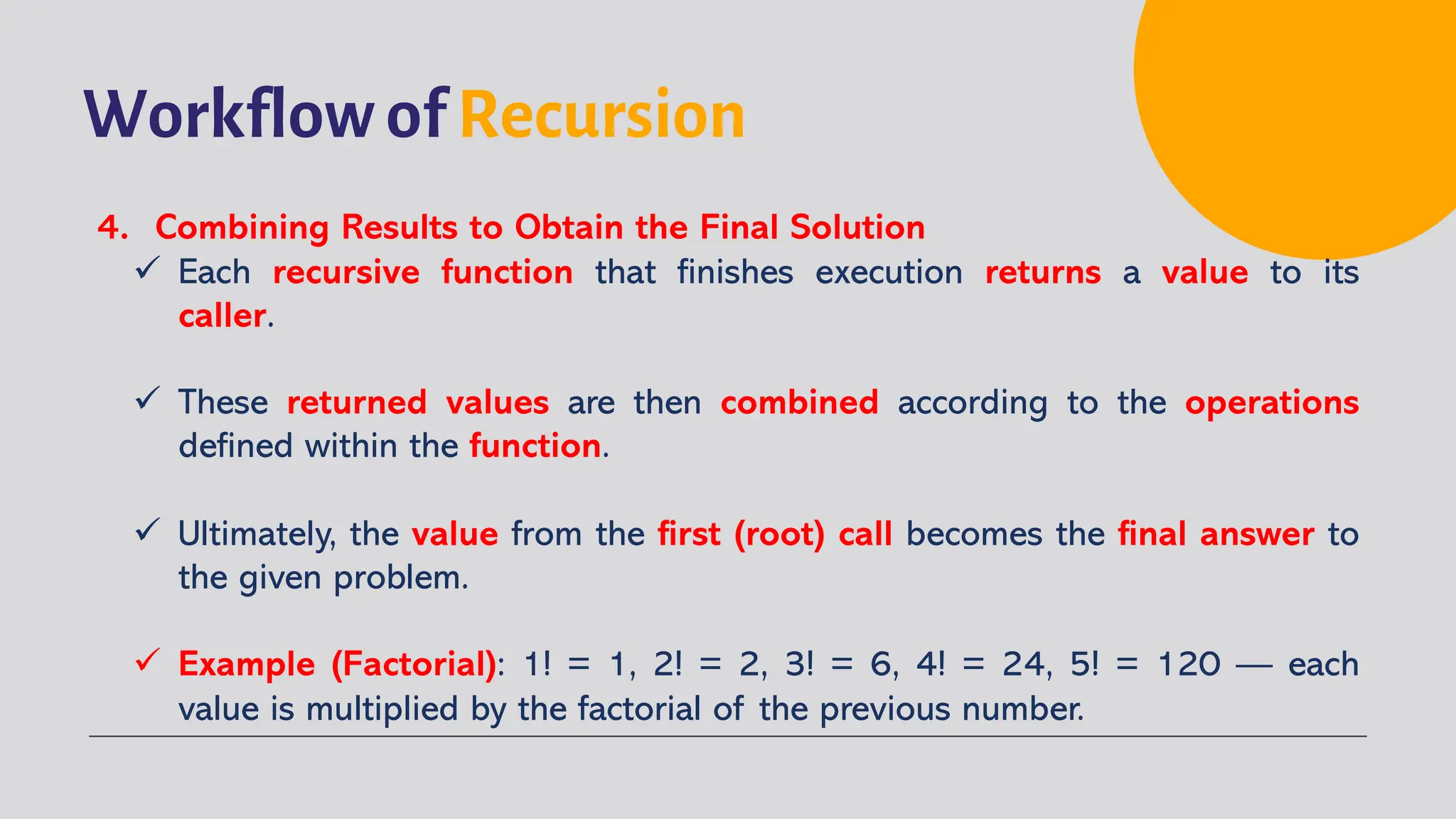 Workflow of Recursion
4. Combining Results to Obtain the Final Solution
ü Each recursive function that finishes execution returns a value to its
caller.
ü These returned values are then combined according to the operations
defined within the function.
ü Ultimately, the value from the first (root) call becomes the final answer to
the given problem.
ü Example (Factorial): 1! = 1, 2! = 2, 3! = 6, 4! = 24, 5! = 120 — each
value is multiplied by the factorial of the previous number.
 