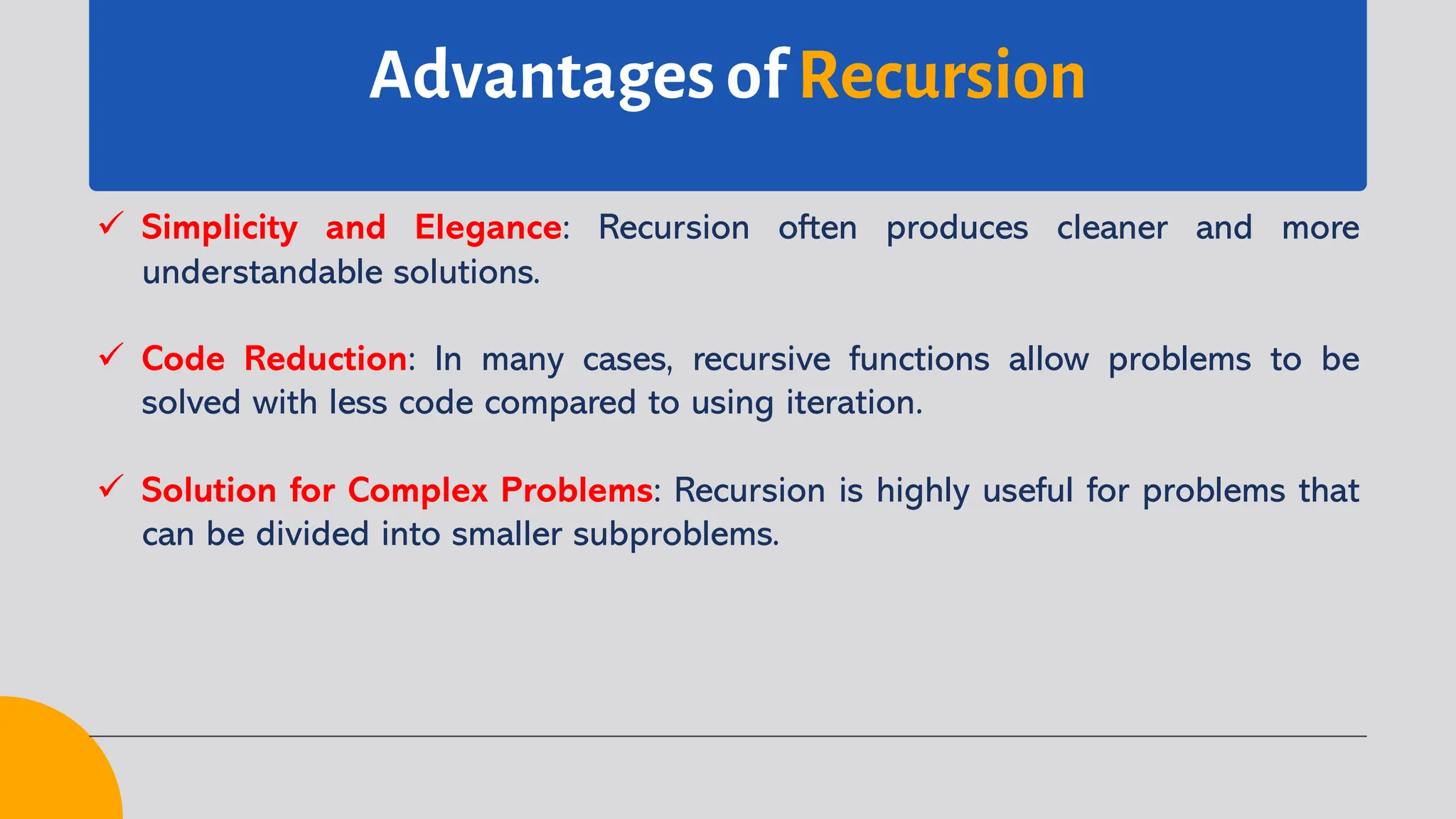 Advantages of Recursion
ü Simplicity and Elegance: Recursion often produces cleaner and more
understandable solutions.
ü Code Reduction: In many cases, recursive functions allow problems to be
solved with less code compared to using iteration.
ü Solution for Complex Problems: Recursion is highly useful for problems that
can be divided into smaller subproblems.
 
