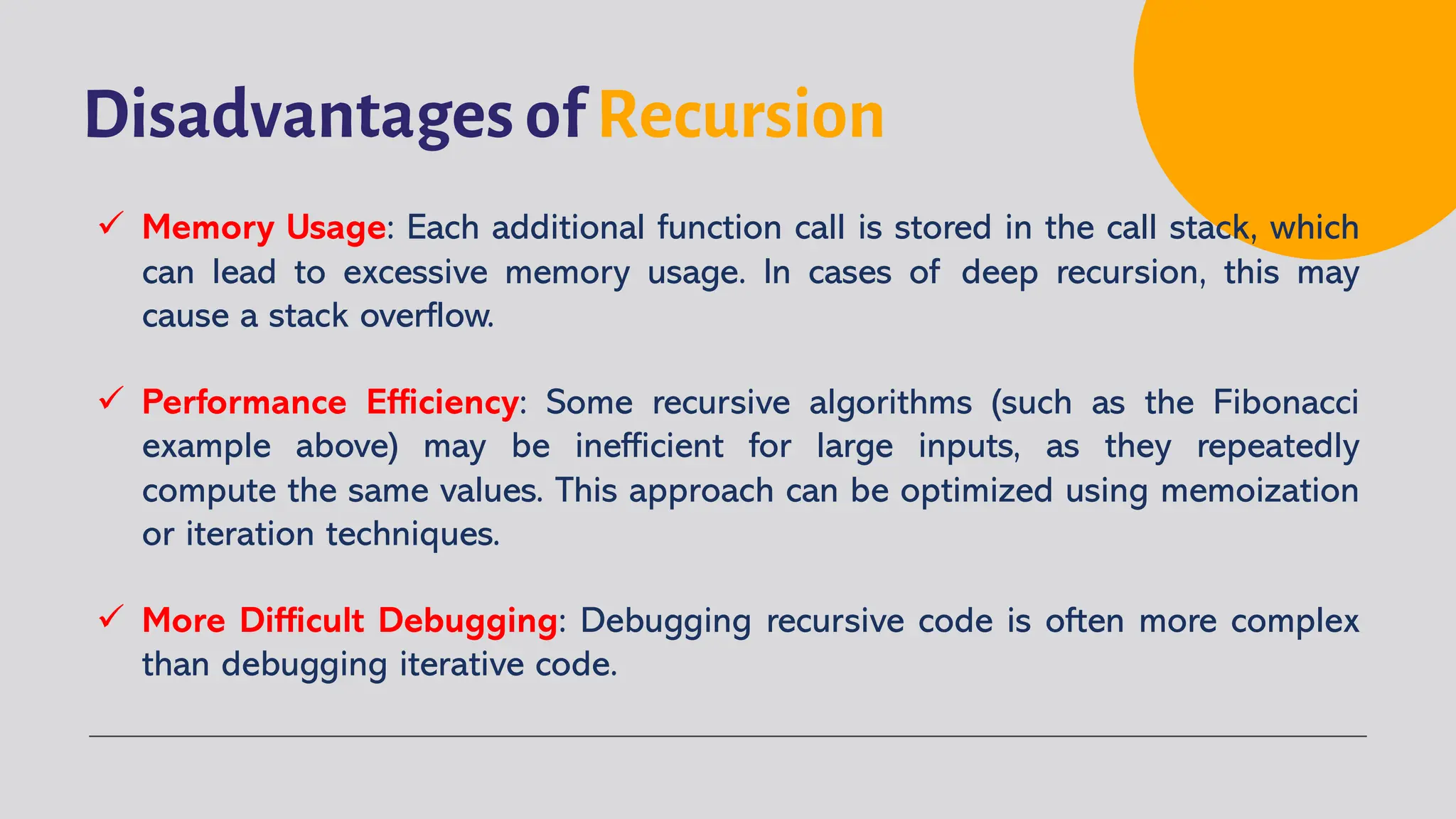 Disadvantages of Recursion
ü Memory Usage: Each additional function call is stored in the call stack, which
can lead to excessive memory usage. In cases of deep recursion, this may
cause a stack overflow.
ü Performance Efficiency: Some recursive algorithms (such as the Fibonacci
example above) may be inefficient for large inputs, as they repeatedly
compute the same values. This approach can be optimized using memoization
or iteration techniques.
ü More Difficult Debugging: Debugging recursive code is often more complex
than debugging iterative code.
 
