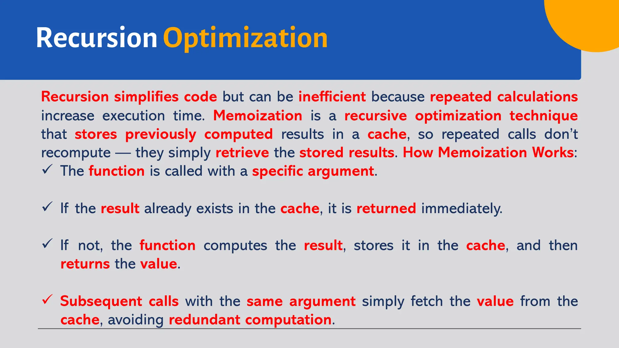 Recursion Optimization
Recursion simplifies code but can be inefficient because repeated calculations
increase execution time. Memoization is a recursive optimization technique
that stores previously computed results in a cache, so repeated calls don’t
recompute — they simply retrieve the stored results. How Memoization Works:
ü The function is called with a specific argument.
ü If the result already exists in the cache, it is returned immediately.
ü If not, the function computes the result, stores it in the cache, and then
returns the value.
ü Subsequent calls with the same argument simply fetch the value from the
cache, avoiding redundant computation.
 