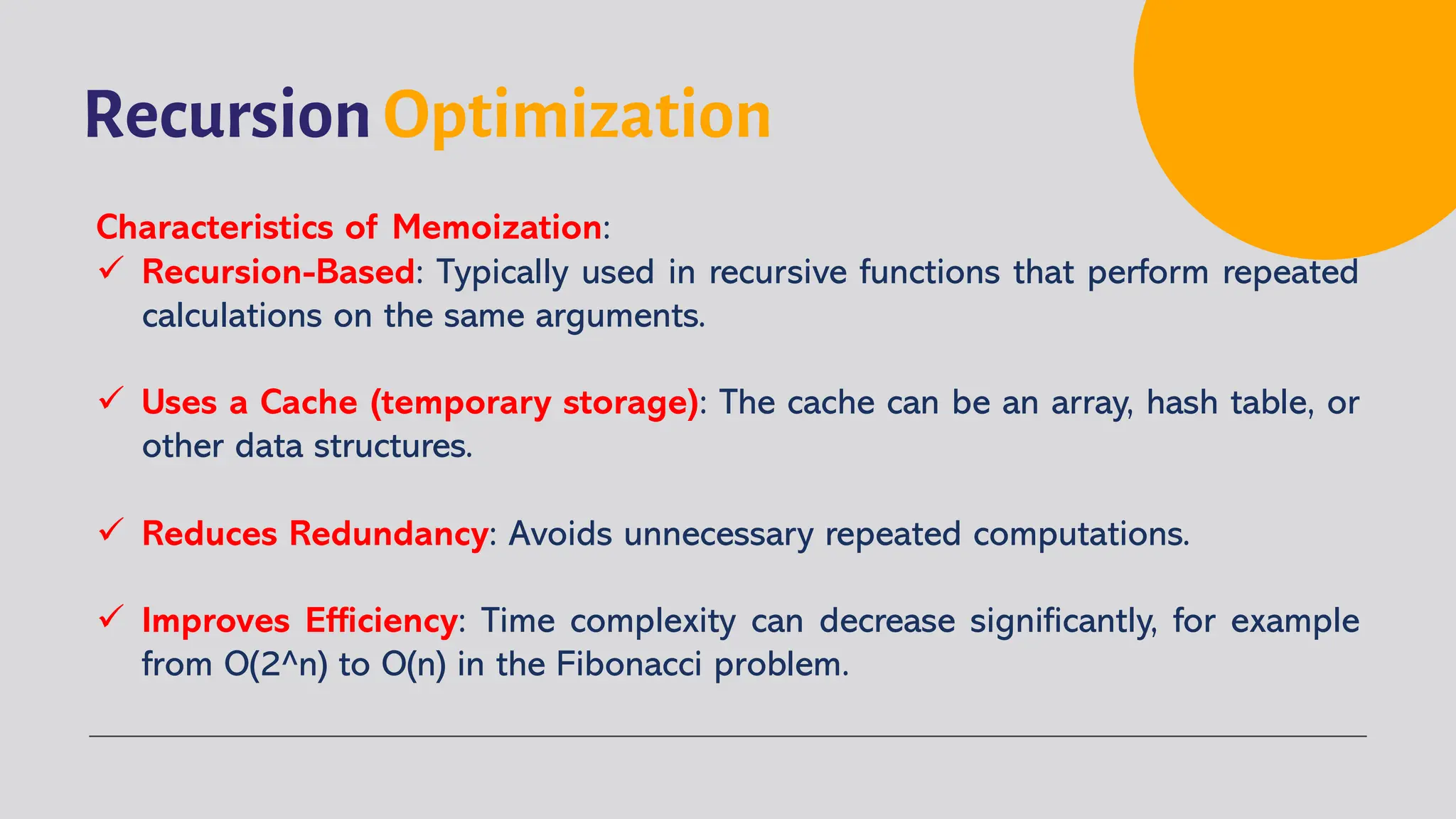 Recursion Optimization
Characteristics of Memoization:
ü Recursion-Based: Typically used in recursive functions that perform repeated
calculations on the same arguments.
ü Uses a Cache (temporary storage): The cache can be an array, hash table, or
other data structures.
ü Reduces Redundancy: Avoids unnecessary repeated computations.
ü Improves Efficiency: Time complexity can decrease significantly, for example
from O(2^n) to O(n) in the Fibonacci problem.
 