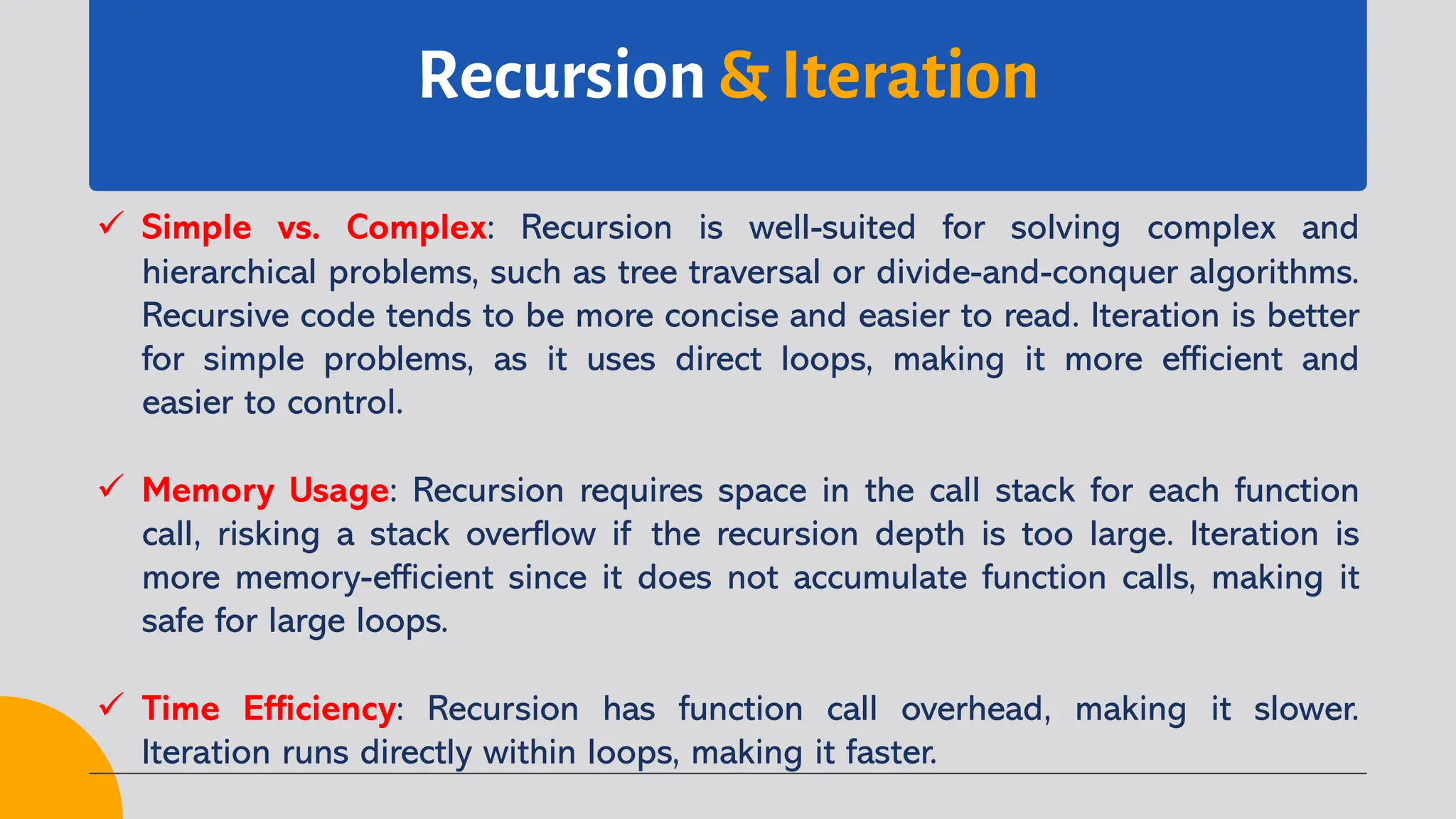 Recursion & Iteration
ü Simple vs. Complex: Recursion is well-suited for solving complex and
hierarchical problems, such as tree traversal or divide-and-conquer algorithms.
Recursive code tends to be more concise and easier to read. Iteration is better
for simple problems, as it uses direct loops, making it more efficient and
easier to control.
ü Memory Usage: Recursion requires space in the call stack for each function
call, risking a stack overflow if the recursion depth is too large. Iteration is
more memory-efficient since it does not accumulate function calls, making it
safe for large loops.
ü Time Efficiency: Recursion has function call overhead, making it slower.
Iteration runs directly within loops, making it faster.
 
